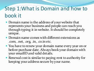 Step 1:What is Domain and how to
book it
 Domain name is the address of your website that
represents your business and people can reach you
through typing it in website. It should be completely
unique.
 Domain name comes with different extensions as
.com, .net, .org, .in, .co.in etc.
 You have to renew your domain name every year on or
before purchase date. Always book your domain with
your emailID and valid details.
 Renewal cost is similar to paying rent to authority for
keeping your address secure by your name.
 