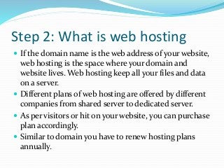 Step 2: What is web hosting
 If the domain name is the web address of your website,
web hosting is the space where your domain and
website lives. Web hosting keep all your files and data
on a server.
 Different plans of web hosting are offered by different
companies from shared server to dedicated server.
 As per visitors or hit on your website, you can purchase
plan accordingly.
 Similar to domain you have to renew hosting plans
annually.
 