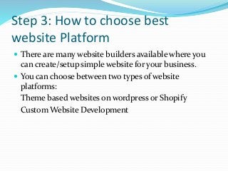 Step 3: How to choose best
website Platform
 There are many website builders available where you
can create/setup simple website for your business.
 You can choose between two types of website
platforms:
Theme based websites on wordpress or Shopify
Custom Website Development
 