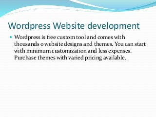 Wordpress Website development
 Wordpress is free custom tool and comes with
thousands o website designs and themes. You can start
with minimum customization and less expenses.
Purchase themes with varied pricing available.
 