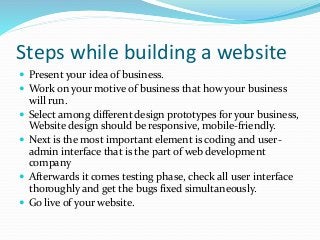Steps while building a website
 Present your idea of business.
 Work on your motive of business that how your business
will run.
 Select among different design prototypes for your business,
Website design should be responsive, mobile-friendly.
 Next is the most important element is coding and user-
admin interface that is the part of web development
company
 Afterwards it comes testing phase, check all user interface
thoroughly and get the bugs fixed simultaneously.
 Go live of your website.
 