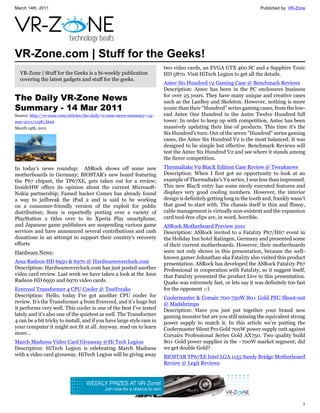 March 14th, 2011                                                                                                       Published by: VR-Zone




VR-Zone.com | Stuff for the Geeks!
                                                                          two video cards, an EVGA GTX 460 SC and a Sapphire Toxic
  VR-Zone | Stuff for the Geeks is a bi-weekly publication                HD 5870. Visit HiTech Legion to get all the details.
  covering the latest gadgets and stuff for the geeks.
                                                                          Antec Six Hundred v2 Gaming Case @ Benchmark Reviews
                                                                          Description: Antec has been in the PC enclosures business
The Daily VR-Zone News                                                    for over 25 years. They have many unique and creative cases
                                                                          such as the LanBoy and Skeleton. However, nothing is more
Summary - 14 Mar 2011                                                     iconic than their "Hundred" series gaming cases, from the low-
Source: http://vr-zone.com/articles/the-daily-vr-zone-news-summary--14-   end Antec One Hundred to the Antec Twelve Hundred full
mar-2011/11581.html                                                       tower. In order to keep up with competition, Antec has been
March 14th, 2011                                                          massively updating their line of products. This time it's the
                                                                          Six Hundred's turn. Out of the seven "Hundred" series gaming
                                                                          cases, the Antec Six Hundred V2 is the most balanced. It was
                                                                          designed to be simple but effective. Benchmark Reviews will
                                                                          test the Antec Six Hundred V2 and see where it stands among
                                                                          the fierce competition.
In today's news roundup: ASRock shows off some new                        Thermaltake V9 BlacX Edition Case Review @ Tweaknews
motherboards in Germany; BIOSTAR's new board featuring                    Description: When I first got an opportunity to look at an
the P67 chipset, the TP67XE, gets taken out for a review;                 example of Thermaltake's V9 series, I was less than impressed.
InsideHW offers its opinion about the current Microsoft-                  This new BlacX entry has some nicely executed features and
Nokia partnership; Famed hacker Comex has already found                   displays very good cooling numbers. However, the interior
a way to jailbreak the iPad 2 and is said to be working                   design is definitely getting long in the tooth and, frankly wasn't
on a consumer-friendly version of the exploit for public                  that good to start with. The chassis itself is thin and flimsy,
distribution; Sony is reportedly porting over a variety of                cable management is virtually non-existent and the expansion
PlayStation 2 titles over to its Xperia Play smartphone,                  card tool-free clips are, in word, horrible.
and Japanese game publishers are suspending various game                  ASRock Motherboard Preview 2011
services and have announced several contributions and cash                Description: ASRock invited to a Fatal1ty P67/H67 event in
donations in an attempt to support their country's recovery               the Holiday Inn hotel Ratingen, Germany and presented some
efforts                                                                   of their current motherboards. However, their motherboards
Hardware News:                                                            were not only shown in this presentation, because the well-
                                                                          known gamer Johnathan aka Fatal1ty also visited this product
Asus Radeon HD 6950 & 6970 @ Hardwareoverclock.com                        presentation. ASRock has developed the ASRock Fatal1ty P67
Description: Hardwareoverclock.com has just posted another                Professional in cooperation with Fatal1ty, so it suggest itself,
video card review. Last week we have taken a look at the Asus             that Fatal1ty presented the product Live in this presentation.
Radeon HD 6950 and 6970 video cards.                                      Quake was extremely fast, or lets say it was definitely too fast
Evercool Transformer 4 CPU Cooler @ TestFreaks                            for the opponent ;-)
Description: Hello, today I‘ve got another CPU cooler for                 Coolermaster & Corsair 700-750W 80+ Gold PSU Shoot-out
review. It’s the Transformer 4 from Evercool, and it’s huge but           @ Madshrimps
it performs very well. This cooler is one of the best I’ve tested         Description: Have you just put together your brand new
lately and it’s also one of the quietest as well. The Transformer         gaming monster but are you still missing the equivalent strong
4 can be a bit tricky to install, and if you have large style ram in      power supply to match it. In this article we're putting the
your computer it might not fit at all. Anyway, read on to learn           Coolermaster Silent Pro Gold 700W power supply unit against
more…                                                                     Corsairs Professional Series Gold AX750. Two quality build
March Madness Video Card Giveaway @Hi Tech Legion                         80+ Gold power supplies in the ~700W market segment, did
Description: HiTech Legion is celebrating March Madness                   we get double Gold?
with a video card giveaway. HiTech Legion will be giving away             BIOSTAR TP67XE Intel LGA 1155 Sandy Bridge Motherboard
                                                                          Review @ Legit Reviews




                                                                                                                                          1
 