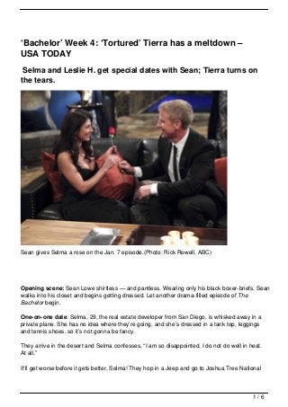 ‘Bachelor’ Week 4: ‘Tortured’ Tierra has a meltdown –
USA TODAY
 Selma and Leslie H. get special dates with Sean; Tierra turns on
the tears.




Sean gives Selma a rose on the Jan. 7 episode.(Photo: Rick Rowell, ABC)




Opening scene: Sean Lowe shirtless — and pantless. Wearing only his black boxer-briefs, Sean
walks into his closet and begins getting dressed. Let another drama-filled episode of The
Bachelor begin.

One-on-one date: Selma, 29, the real estate developer from San Diego, is whisked away in a
private plane. She has no idea where they’re going, and she’s dressed in a tank top, leggings
and tennis shoes, so it’s not gonna be fancy.

They arrive in the desert and Selma confesses, “I am so disappointed. I do not do well in heat.
At all.”

It’ll get worse before it gets better, Selma! They hop in a Jeep and go to Joshua Tree National



                                                                                           1/6
 