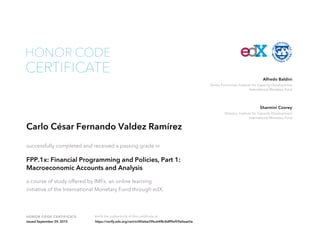 Senior Economist, Institute for Capacity Development
International Monetary Fund
Alfredo Baldini
Director, Institute for Capacity Development
International Monetary Fund
Sharmini Coorey
HONOR CODE CERTIFICATE Verify the authenticity of this certificate at
CERTIFICATE
HONOR CODE
Carlo César Fernando Valdez Ramírez
successfully completed and received a passing grade in
FPP.1x: Financial Programming and Policies, Part 1:
Macroeconomic Accounts and Analysis
a course of study offered by IMFx, an online learning
initiative of the International Monetary Fund through edX.
Issued September 29, 2015 https://verify.edx.org/cert/e385ebe39bc64f8c8dff9ef59a0eae5e
 
