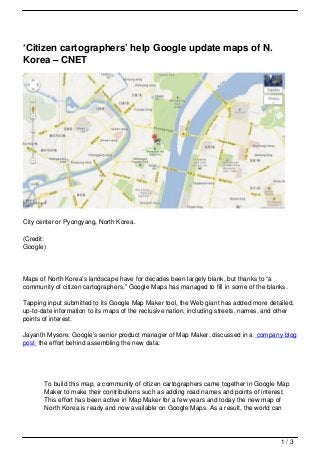 ‘Citizen cartographers’ help Google update maps of N.
Korea – CNET




City center or Pyongyang, North Korea.

(Credit:
Google)



Maps of North Korea’s landscape have for decades been largely blank, but thanks to “a
community of citizen cartographers,” Google Maps has managed to fill in some of the blanks.

Tapping input submitted to its Google Map Maker tool, the Web giant has added more detailed,
up-to-date information to its maps of the reclusive nation, including streets, names, and other
points of interest.

Jayanth Mysore, Google’s senior product manager of Map Maker, discussed in a company blog
post the effort behind assembling the new data:




       To build this map, a community of citizen cartographers came together in Google Map
       Maker to make their contributions such as adding road names and points of interest.
       This effort has been active in Map Maker for a few years and today the new map of
       North Korea is ready and now available on Google Maps. As a result, the world can




                                                                                          1/3
 