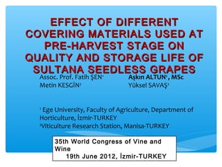 EFFECT OF DIFFERENTEFFECT OF DIFFERENT
COVERING MATERIALS USED ATCOVERING MATERIALS USED AT
PRE-HARVEST STAGE ONPRE-HARVEST STAGE ON
QUALITY AND STORAGE LIFE OFQUALITY AND STORAGE LIFE OF
SULTANA SEEDLESS GRAPESSULTANA SEEDLESS GRAPES
Assoc. Prof. Fatih ŞEN1
Aşkın ALTUN1
, MSc
Metin KESGİN2
Yüksel SAVAŞ2
1
Ege University, Faculty of Agriculture, Department of
Horticulture, İzmir-TURKEY
2
Viticulture Research Station, Manisa-TURKEY
35th World Congress of Vine and
Wine
19th June 2012, İzmir-TURKEY
 