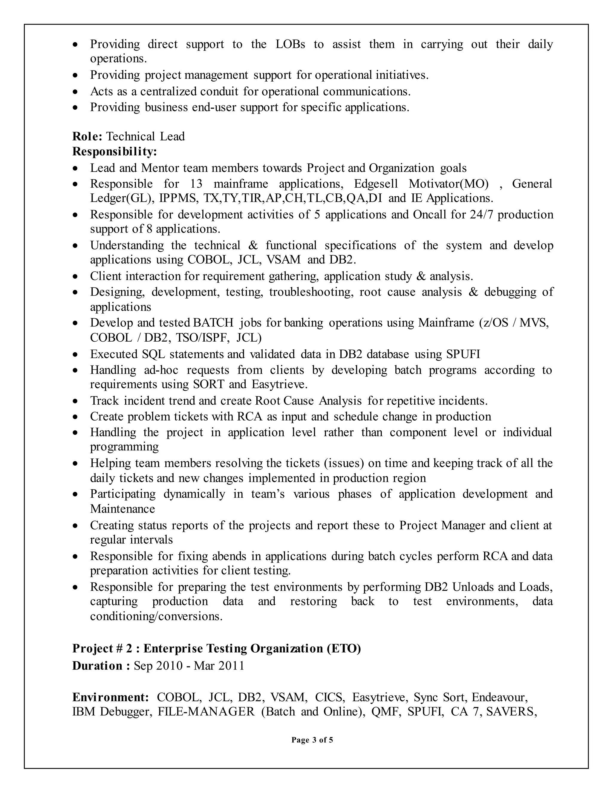 Page 3 of 5
 Providing direct support to the LOBs to assist them in carrying out their daily
operations.
 Providing project management support for operational initiatives.
 Acts as a centralized conduit for operational communications.
 Providing business end-user support for specific applications.
Role: Technical Lead
Responsibility:
 Lead and Mentor team members towards Project and Organization goals
 Responsible for 13 mainframe applications, Edgesell Motivator(MO) , General
Ledger(GL), IPPMS, TX,TY,TIR,AP,CH,TL,CB,QA,DI and IE Applications.
 Responsible for development activities of 5 applications and Oncall for 24/7 production
support of 8 applications.
 Understanding the technical & functional specifications of the system and develop
applications using COBOL, JCL, VSAM and DB2.
 Client interaction for requirement gathering, application study & analysis.
 Designing, development, testing, troubleshooting, root cause analysis & debugging of
applications
 Develop and tested BATCH jobs for banking operations using Mainframe (z/OS / MVS,
COBOL / DB2, TSO/ISPF, JCL)
 Executed SQL statements and validated data in DB2 database using SPUFI
 Handling ad-hoc requests from clients by developing batch programs according to
requirements using SORT and Easytrieve.
 Track incident trend and create Root Cause Analysis for repetitive incidents.
 Create problem tickets with RCA as input and schedule change in production
 Handling the project in application level rather than component level or individual
programming
 Helping team members resolving the tickets (issues) on time and keeping track of all the
daily tickets and new changes implemented in production region
 Participating dynamically in team’s various phases of application development and
Maintenance
 Creating status reports of the projects and report these to Project Manager and client at
regular intervals
 Responsible for fixing abends in applications during batch cycles perform RCA and data
preparation activities for client testing.
 Responsible for preparing the test environments by performing DB2 Unloads and Loads,
capturing production data and restoring back to test environments, data
conditioning/conversions.
Project # 2 : Enterprise Testing Organization (ETO)
Duration : Sep 2010 - Mar 2011
Environment: COBOL, JCL, DB2, VSAM, CICS, Easytrieve, Sync Sort, Endeavour,
IBM Debugger, FILE-MANAGER (Batch and Online), QMF, SPUFI, CA 7, SAVERS,
 