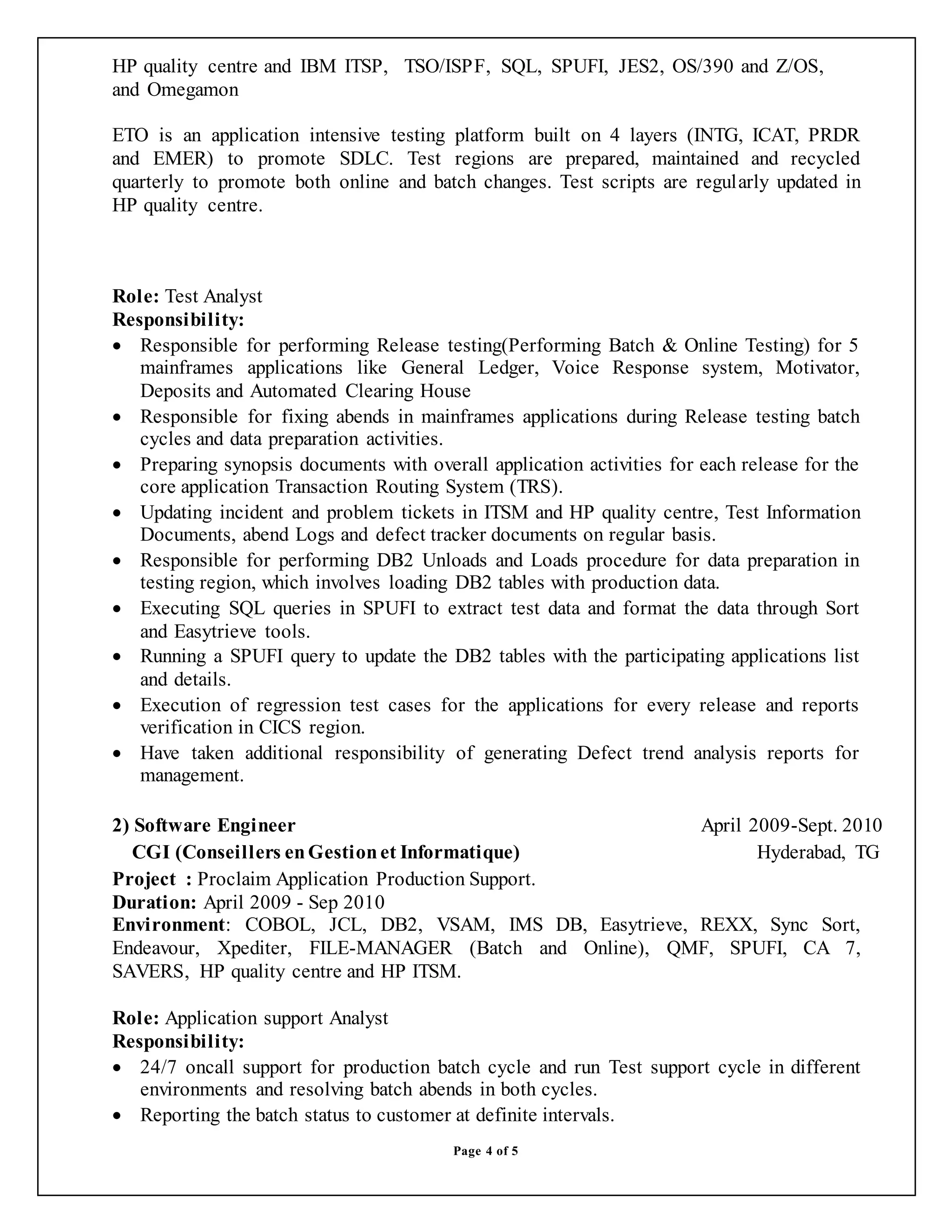 Page 4 of 5
HP quality centre and IBM ITSP, TSO/ISPF, SQL, SPUFI, JES2, OS/390 and Z/OS,
and Omegamon
ETO is an application intensive testing platform built on 4 layers (INTG, ICAT, PRDR
and EMER) to promote SDLC. Test regions are prepared, maintained and recycled
quarterly to promote both online and batch changes. Test scripts are regularly updated in
HP quality centre.
Role: Test Analyst
Responsibility:
 Responsible for performing Release testing(Performing Batch & Online Testing) for 5
mainframes applications like General Ledger, Voice Response system, Motivator,
Deposits and Automated Clearing House
 Responsible for fixing abends in mainframes applications during Release testing batch
cycles and data preparation activities.
 Preparing synopsis documents with overall application activities for each release for the
core application Transaction Routing System (TRS).
 Updating incident and problem tickets in ITSM and HP quality centre, Test Information
Documents, abend Logs and defect tracker documents on regular basis.
 Responsible for performing DB2 Unloads and Loads procedure for data preparation in
testing region, which involves loading DB2 tables with production data.
 Executing SQL queries in SPUFI to extract test data and format the data through Sort
and Easytrieve tools.
 Running a SPUFI query to update the DB2 tables with the participating applications list
and details.
 Execution of regression test cases for the applications for every release and reports
verification in CICS region.
 Have taken additional responsibility of generating Defect trend analysis reports for
management.
2) Software Engineer April 2009-Sept. 2010
CGI (Conseillers enGestionet Informatique) Hyderabad, TG
Project : Proclaim Application Production Support.
Duration: April 2009 - Sep 2010
Environment: COBOL, JCL, DB2, VSAM, IMS DB, Easytrieve, REXX, Sync Sort,
Endeavour, Xpediter, FILE-MANAGER (Batch and Online), QMF, SPUFI, CA 7,
SAVERS, HP quality centre and HP ITSM.
Role: Application support Analyst
Responsibility:
 24/7 oncall support for production batch cycle and run Test support cycle in different
environments and resolving batch abends in both cycles.
 Reporting the batch status to customer at definite intervals.
 