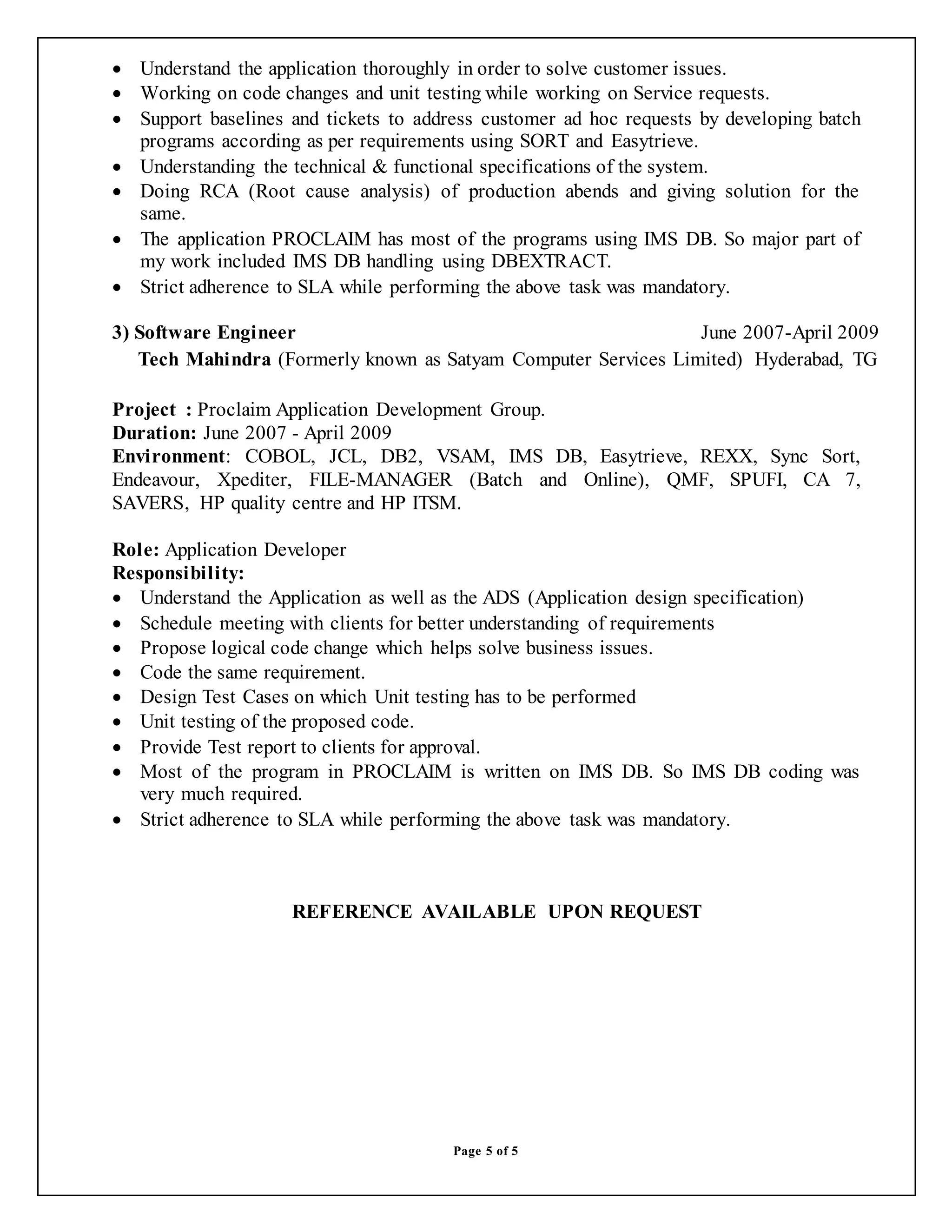 Page 5 of 5
 Understand the application thoroughly in order to solve customer issues.
 Working on code changes and unit testing while working on Service requests.
 Support baselines and tickets to address customer ad hoc requests by developing batch
programs according as per requirements using SORT and Easytrieve.
 Understanding the technical & functional specifications of the system.
 Doing RCA (Root cause analysis) of production abends and giving solution for the
same.
 The application PROCLAIM has most of the programs using IMS DB. So major part of
my work included IMS DB handling using DBEXTRACT.
 Strict adherence to SLA while performing the above task was mandatory.
3) Software Engineer June 2007-April 2009
Tech Mahindra (Formerly known as Satyam Computer Services Limited) Hyderabad, TG
Project : Proclaim Application Development Group.
Duration: June 2007 - April 2009
Environment: COBOL, JCL, DB2, VSAM, IMS DB, Easytrieve, REXX, Sync Sort,
Endeavour, Xpediter, FILE-MANAGER (Batch and Online), QMF, SPUFI, CA 7,
SAVERS, HP quality centre and HP ITSM.
Role: Application Developer
Responsibility:
 Understand the Application as well as the ADS (Application design specification)
 Schedule meeting with clients for better understanding of requirements
 Propose logical code change which helps solve business issues.
 Code the same requirement.
 Design Test Cases on which Unit testing has to be performed
 Unit testing of the proposed code.
 Provide Test report to clients for approval.
 Most of the program in PROCLAIM is written on IMS DB. So IMS DB coding was
very much required.
 Strict adherence to SLA while performing the above task was mandatory.
REFERENCE AVAILABLE UPON REQUEST
 