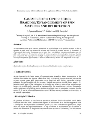 International Journal of Network Security & Its Applications (IJNSA) Vol.8, No.2, March 2016
DOI : 10.5121/ijnsa.2016.8205 71
CASCADE BLOCK CIPHER USING
BRAIDING/ENTANGLEMENT OF SPIN
MATRICES AND BIT ROTATION
D. Sravana Kumar1
, P. Sirisha2
and CH. Suneetha3
1
Reader in Physics, Dr. V.S. Krishna Government Degree College, Visakhapatnam
2
Faculty in Mathematics, Indian Maritime University, Visakhapatnam
3
Assistant Professor in Mathematics, GITAM University, Visakhapatnam
ABSTRACT
Secure communication of the sensitive information in disguised form to the genuine recipient so that an
intended recipient alone can remove the disguise and recover the original message is the essence of
Cryptography. Encrypting the message two or more times with different encryption techniques and with
different keys increases the security levels than the single encryption. A cascade cipher is stronger than the
first component. This paper presents multiple encryption schemes using different encryption techniques
Braiding/Entanglement of Pauli Spin 3/2 matrices and Rotation of the bits with independent secret keys.
KEYWORDS
Multiple Encryption, Braiding/Entanglement, Rotation of the bits, Encryption and Decryption.
1. INTRODUCTION
As the internet is the basic means of communication nowadays secure transmission of the
sensitive information has become a Herculean task. A practical cryptosystem that encrypts the
message several times with independent secret keys and with distinct encryption schemes
enhances the confidentiality of the message. Multiple encryptions provide better security [1]
because even if some of the components of the cipher are broken or some of the secret keys are
broken, the confidentiality can still be maintained by the remaining encryptions. Historically,
sudden emergence of efficient attacks against the elliptic curve cryptosystem on super singular
curves [2, 3] and on prime-field anomalous curves [ 4 ] have already reminded us the necessity to
do multiple encryptions.
1.1 Pauli Spin 3/2 Matrices
In Quantum Mechanics a very class of dynamical problems arises with central forces. These
forces are derivable from a potential that depends on the distance (r) of the moving particle from
a fixed point, the origin of the co-ordinate system (O). Since central forces produce no torque
about the origin, the angular momentum L = rxp is constant of motion where p is a constant of
motion the momentum of the particle. In addition to the dynamical variables x,y,z to describe the
 