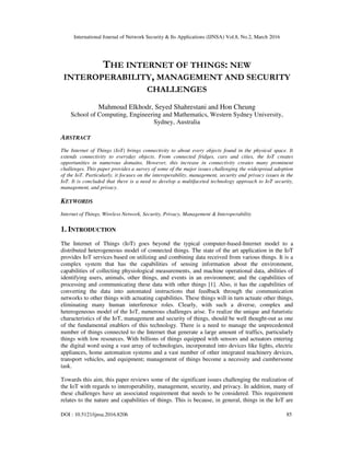 International Journal of Network Security & Its Applications (IJNSA) Vol.8, No.2, March 2016
DOI : 10.5121/ijnsa.2016.8206 85
THE INTERNET OF THINGS: NEW
INTEROPERABILITY, MANAGEMENT AND SECURITY
CHALLENGES
Mahmoud Elkhodr, Seyed Shahrestani and Hon Cheung
School of Computing, Engineering and Mathematics, Western Sydney University,
Sydney, Australia
ABSTRACT
The Internet of Things (IoT) brings connectivity to about every objects found in the physical space. It
extends connectivity to everyday objects. From connected fridges, cars and cities, the IoT creates
opportunities in numerous domains. However, this increase in connectivity creates many prominent
challenges. This paper provides a survey of some of the major issues challenging the widespread adoption
of the IoT. Particularly, it focuses on the interoperability, management, security and privacy issues in the
IoT. It is concluded that there is a need to develop a multifaceted technology approach to IoT security,
management, and privacy.
KEYWORDS
Internet of Things, Wireless Network, Security, Privacy, Management & Interoperability
1. INTRODUCTION
The Internet of Things (IoT) goes beyond the typical computer-based-Internet model to a
distributed heterogeneous model of connected things. The state of the art application in the IoT
provides IoT services based on utilizing and combining data received from various things. It is a
complex system that has the capabilities of sensing information about the environment,
capabilities of collecting physiological measurements, and machine operational data, abilities of
identifying users, animals, other things, and events in an environment; and the capabilities of
processing and communicating these data with other things [1]. Also, it has the capabilities of
converting the data into automated instructions that feedback through the communication
networks to other things with actuating capabilities. These things will in turn actuate other things,
eliminating many human interference roles. Clearly, with such a diverse, complex and
heterogeneous model of the IoT, numerous challenges arise. To realize the unique and futuristic
characteristics of the IoT, management and security of things, should be well thought-out as one
of the fundamental enablers of this technology. There is a need to manage the unprecedented
number of things connected to the Internet that generate a large amount of traffics, particularly
things with low resources. With billions of things equipped with sensors and actuators entering
the digital word using a vast array of technologies, incorporated into devices like lights, electric
appliances, home automation systems and a vast number of other integrated machinery devices,
transport vehicles, and equipment; management of things become a necessity and cumbersome
task.
Towards this aim, this paper reviews some of the significant issues challenging the realization of
the IoT with regards to interoperability, management, security, and privacy. In addition, many of
these challenges have an associated requirement that needs to be considered. This requirement
relates to the nature and capabilities of things. This is because, in general, things in the IoT are
 
