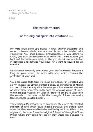 WORD OF GOD
... through Bertha Dudde
8216
The transformation
of the original spirit into creations ....
My Word shall bring you clarity, it shall answer questions and
solve problems which you are unable to solve intellectually
yourselves. You shall become knowledgeable if you desire to
know, you shall be educated in all truth, for I want to give you
light and illuminate your spirit, so that you do not continue to live
in darkness and damage your soul, for I want to save it for all
eternity.
My immense love only ever wants your soul’s salvation because I
long for your return, for unity with you, which requires the
perfection of your soul.
You once came forth from Me in all perfection, for I created you
as My images, as utmost perfect beings, as miniatures of Myself
and yet of the same quality, because your fundamental element
was love since you came forth from the original source of Love,
Which created vessels for Itself in order to emanate Itself into
the vessels .... in order to let this strength of love continually
flow into these created beings ....
These beings, My images, were pure love. They were My radiated
strength of love which could indeed perceive and behold each
other but they were unable to behold Me Myself from Whom they
originated, because I was the original fullness of strength of love
Myself which they could not see or they would have ceased to
exist.
 
