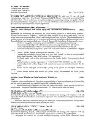 HERBERT M. WILBER
150 High Park Boulevard
Amherst, New York 14226
hmwilber3@verizon.net Res: (716) 833-6756
QUALITY MANAGEMENT/ENGINEERING PROFESSIONAL with over 30 years of broad
manufacturing experience. Total Quality Management (TQM) Master Trainer and successful problem
identifier/solver. Proven performance in metallurgical/process engineering auditing and quality. Strong
environmental and safety management record. Unusually effective in working with personnel at all levels.
Recognized by top management as a superior performer.
North American Hoganas (NAH), Niagara Falls, NY_______________________
Quality Control Manager with Health Safety and Environmental Responsibilities 2002 -
2016
Responsible for maintaining and improving the current quality system for a metal powder producer.
Managed the operations of the Quality Control Laboratory to provide timely and accurate results, ensuring
proper equipment operation and the effective staff management of three lab techs. Maintained adherence to
quality systems, acted as champion for investigation of customer complaints and other customer issues.
Ensured all safety and health standards were followed. Responsible for updating all documented systems.
· Selected to manage the local quality system in 2002 following a major plant downsizing.
· Volunteered to lead and provide safety training after downsizing eliminated EH & S position.
· Created and implemented a safety risk assessment system and procedure for all of NAH.
· 2 customer complaints average last 2 years with .01% return rate on 27,000,000 lbs. shipped
2015.
· Created a HACCP plan for the facility which contained 1 CCP.
· Coauthored a Food Quality System made up of more than 50 GMP’s to meet the requirements of
the Food and Chemical Codex (FCC) and the FDA requirements.
· Developed pocket cards to help employees prepare for Quality, Safety, Environmental & Food
audits.
· Facility Certified to meet the requirements of TS-16949, ISO 9001, ISO 14001 and ISO 18001.
· Coauthored pictorial Lockout Tagout work instructions to provide detailed information for the
facility.
· Trained all new employees on the Safety, Quality, Food systems and developed competency
quizzes.
· Trained internal auditor who audited the Quality, Safety, Environmental and Food Quality
Systems.
Quality Control Metallurgist/Lab Coordinator/ Metallurgist 1996 -
2002
Workedas plant metallurgist and then given responsibilities to begin coordinating activities within
the lab such as lab testing and coordinating the lab calibration system.
· Appointed as Project Coordinator to create, and implement a quality system meeting the ISO 9001
requirements. Recognized for special achievement in 1998 after successful audit conclusion.
MILWARD ALLOYS INC., Lockport, NY 1994 - 1996
Health, Safety and Environmental Manager
Coordinated engineering projects, safety program development and training, and compliance with all
applicable OSHA, federal and state environmental regulations for a manufacturer of copper and aluminum
master alloys.
· Performed both as the Operations Manager and the Health, Safety and Environmental Manager while
Milward had its most profitable fiscal year in its 48 year history.
THE CARBORUNDUM COMPANY, Niagara Falls, NY 1990 - 1993
Metaullics™ Division
Plant Engineer/Health, Safety and Environmental Coordinator
Coordinated engineering projects, safety program development and training, and compliance with all
applicable OSHA, federal and state environmental regulations for a chemical and graphite plant.
· Developed and initiated the accident investigation/reporting system which minimized repeat
 