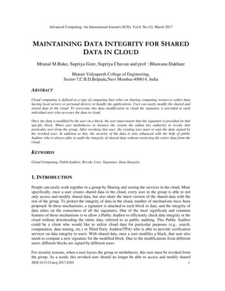 Advanced Computing: An International Journal (ACIJ), Vol.8, No.1/2, March 2017
DOI:10.5121/acij.2017.8201 1
MAINTAINING DATA INTEGRITY FOR SHARED
DATA IN CLOUD
Mrunal M.Ruke, Supriya Gore, Supriya Chavan and prof : Bhawana Dakhare
Bharati Vidyapeeth College of Engineering,
Sector-7,C.B.D,Belpada,Navi Mumbai-400614, India
ABSTRACT
Cloud computing is defined as a type of computing that relies on sharing computing resources rather than
having local servers or personal devices to handle the applications. User can easily modify the shared and
stored data in the cloud. To overcome this data modification in cloud the signature is provided to each
individual user who accesses the data in cloud.
Once the data is modified by the user on a block, the user must ensure that the signature is provided on that
specific block. When user misbehaves or misuses the system the admin has authority to revoke that
particular user from the group. After revoking that user, the existing user must re-sign the data signed by
the revoked user. In addition to this, the security of the data is also enhanced with the help of public
Auditor who is always able to audit the integrity of shared data without retrieving the entire data from the
cloud.
KEYWORDS
Cloud Computing, PublicAuditor, Revoke User, Signature, Data Integrity
1. INTRODUCTION
People can easily work together in a group by Sharing and storing the services in the cloud. More
specifically, once a user creates shared data in the cloud, every user in the group is able to not
only access and modify shared data, but also share the latest version of the shared data with the
rest of the group. To protect the integrity of data in the cloud, number of mechanisms have been
proposed. In these mechanisms, a signature is attached to each block in data, and the integrity of
data relies on the correctness of all the signatures. One of the most significant and common
features of these mechanisms is to allow a Public Auditor to efficiently check data integrity in the
cloud without downloading the entire data, referred to as public auditing. This Public Auditor
could be a client who would like to utilize cloud data for particular purposes (e.g., search,
computation, data mining, etc.) or Third Party Auditor(TPA) who is able to provide verification
services on data integrity to users. With shared data, once a user modifies a block, that user also
needs to compute a new signature for the modified block. Due to the modifications from different
users, different blocks are signed by different users.
For security reasons, when a user leaves the group or misbehaves, this user must be revoked from
the group. As a result, this revoked user should no longer be able to access and modify shared
 