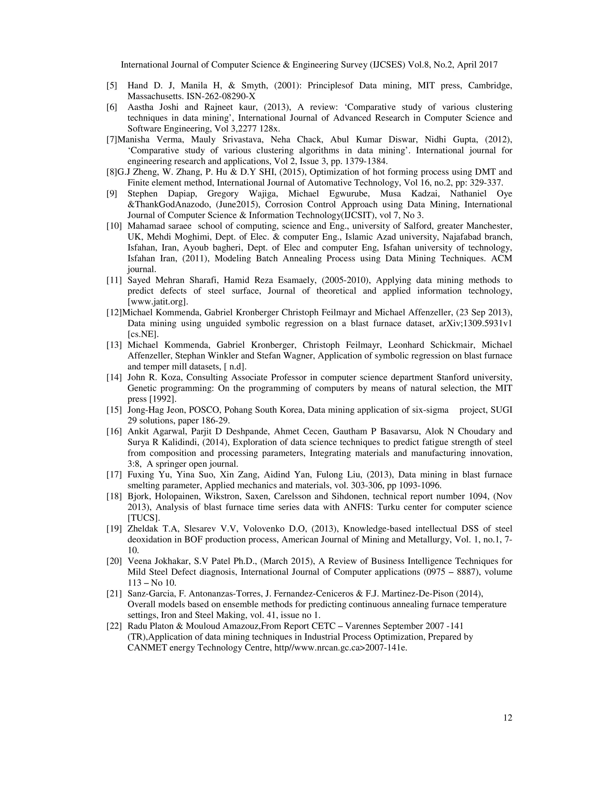 International Journal of Computer Science & Engineering Survey (IJCSES) Vol.8, No.2, April 2017
12
[5] Hand D. J, Manila H, & Smyth, (2001): Principlesof Data mining, MIT press, Cambridge,
Massachusetts. ISN-262-08290-X
[6] Aastha Joshi and Rajneet kaur, (2013), A review: ‘Comparative study of various clustering
techniques in data mining’, International Journal of Advanced Research in Computer Science and
Software Engineering, Vol 3,2277 128x.
[7]Manisha Verma, Mauly Srivastava, Neha Chack, Abul Kumar Diswar, Nidhi Gupta, (2012),
‘Comparative study of various clustering algorithms in data mining’. International journal for
engineering research and applications, Vol 2, Issue 3, pp. 1379-1384.
[8]G.J Zheng, W. Zhang, P. Hu & D.Y SHI, (2015), Optimization of hot forming process using DMT and
Finite element method, International Journal of Automative Technology, Vol 16, no.2, pp: 329-337.
[9] Stephen Dapiap, Gregory Wajiga, Michael Egwurube, Musa Kadzai, Nathaniel Oye
&ThankGodAnazodo, (June2015), Corrosion Control Approach using Data Mining, International
Journal of Computer Science & Information Technology(IJCSIT), vol 7, No 3.
[10] Mahamad saraee school of computing, science and Eng., university of Salford, greater Manchester,
UK, Mehdi Moghimi, Dept. of Elec. & computer Eng., Islamic Azad university, Najafabad branch,
Isfahan, Iran, Ayoub bagheri, Dept. of Elec and computer Eng, Isfahan university of technology,
Isfahan Iran, (2011), Modeling Batch Annealing Process using Data Mining Techniques. ACM
journal.
[11] Sayed Mehran Sharafi, Hamid Reza Esamaely, (2005-2010), Applying data mining methods to
predict defects of steel surface, Journal of theoretical and applied information technology,
[www.jatit.org].
[12]Michael Kommenda, Gabriel Kronberger Christoph Feilmayr and Michael Affenzeller, (23 Sep 2013),
Data mining using unguided symbolic regression on a blast furnace dataset, arXiv;1309.5931v1
[cs.NE].
[13] Michael Kommenda, Gabriel Kronberger, Christoph Feilmayr, Leonhard Schickmair, Michael
Affenzeller, Stephan Winkler and Stefan Wagner, Application of symbolic regression on blast furnace
and temper mill datasets, [ n.d].
[14] John R. Koza, Consulting Associate Professor in computer science department Stanford university,
Genetic programming: On the programming of computers by means of natural selection, the MIT
press [1992].
[15] Jong-Hag Jeon, POSCO, Pohang South Korea, Data mining application of six-sigma project, SUGI
29 solutions, paper 186-29.
[16] Ankit Agarwal, Parjit D Deshpande, Ahmet Cecen, Gautham P Basavarsu, Alok N Choudary and
Surya R Kalidindi, (2014), Exploration of data science techniques to predict fatigue strength of steel
from composition and processing parameters, Integrating materials and manufacturing innovation,
3:8, A springer open journal.
[17] Fuxing Yu, Yina Suo, Xin Zang, Aidind Yan, Fulong Liu, (2013), Data mining in blast furnace
smelting parameter, Applied mechanics and materials, vol. 303-306, pp 1093-1096.
[18] Bjork, Holopainen, Wikstron, Saxen, Carelsson and Sihdonen, technical report number 1094, (Nov
2013), Analysis of blast furnace time series data with ANFIS: Turku center for computer science
[TUCS].
[19] Zheldak T.A, Slesarev V.V, Volovenko D.O, (2013), Knowledge-based intellectual DSS of steel
deoxidation in BOF production process, American Journal of Mining and Metallurgy, Vol. 1, no.1, 7-
10.
[20] Veena Jokhakar, S.V Patel Ph.D., (March 2015), A Review of Business Intelligence Techniques for
Mild Steel Defect diagnosis, International Journal of Computer applications (0975 – 8887), volume
113 – No 10.
[21] Sanz-Garcia, F. Antonanzas-Torres, J. Fernandez-Ceniceros & F.J. Martinez-De-Pison (2014),
Overall models based on ensemble methods for predicting continuous annealing furnace temperature
settings, Iron and Steel Making, vol. 41, issue no 1.
[22] Radu Platon & Mouloud Amazouz,From Report CETC – Varennes September 2007 -141
(TR),Application of data mining techniques in Industrial Process Optimization, Prepared by
CANMET energy Technology Centre, http//www.nrcan.gc.ca>2007-141e.
 