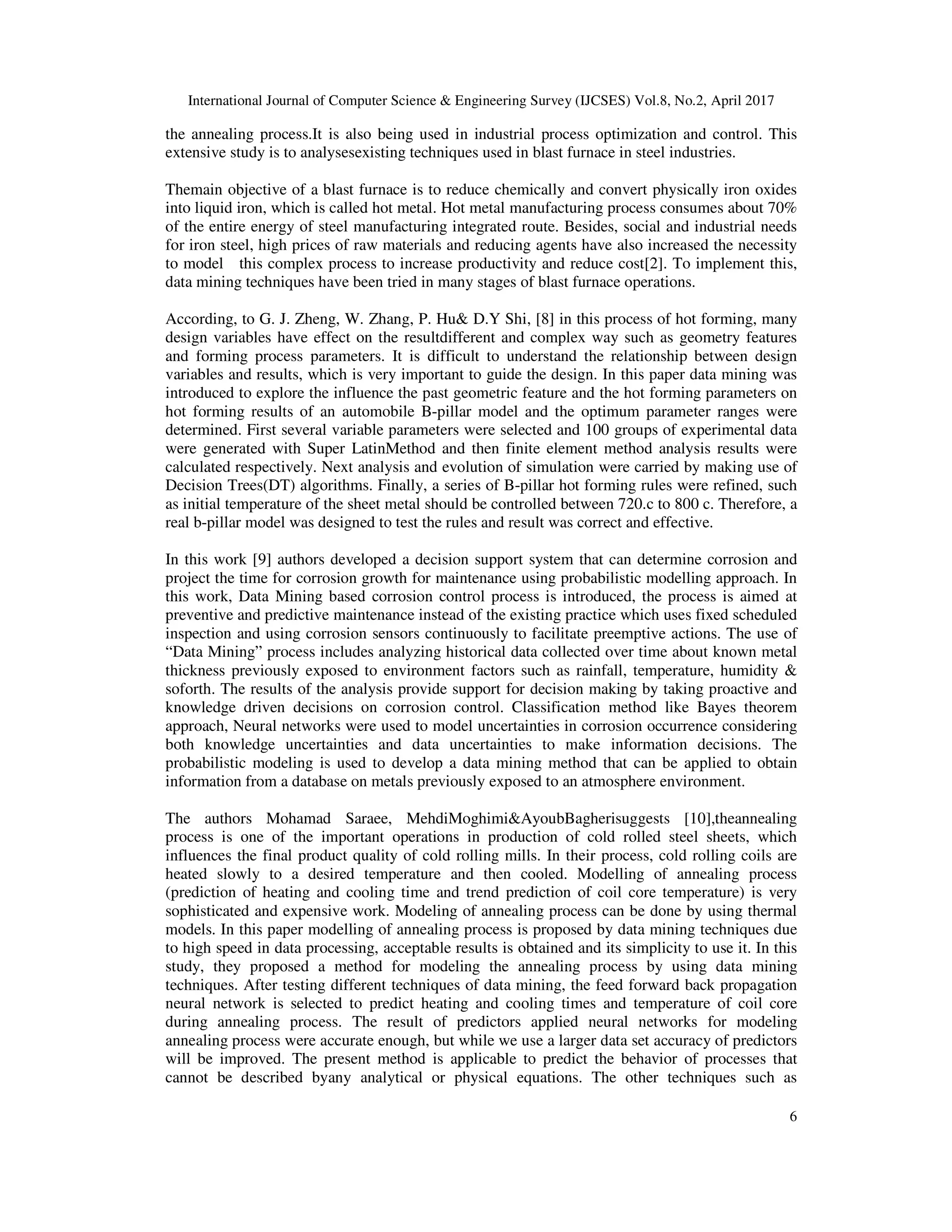 International Journal of Computer Science & Engineering Survey (IJCSES) Vol.8, No.2, April 2017
6
the annealing process.It is also being used in industrial process optimization and control. This
extensive study is to analysesexisting techniques used in blast furnace in steel industries.
Themain objective of a blast furnace is to reduce chemically and convert physically iron oxides
into liquid iron, which is called hot metal. Hot metal manufacturing process consumes about 70%
of the entire energy of steel manufacturing integrated route. Besides, social and industrial needs
for iron steel, high prices of raw materials and reducing agents have also increased the necessity
to model this complex process to increase productivity and reduce cost[2]. To implement this,
data mining techniques have been tried in many stages of blast furnace operations.
According, to G. J. Zheng, W. Zhang, P. Hu& D.Y Shi, [8] in this process of hot forming, many
design variables have effect on the resultdifferent and complex way such as geometry features
and forming process parameters. It is difficult to understand the relationship between design
variables and results, which is very important to guide the design. In this paper data mining was
introduced to explore the influence the past geometric feature and the hot forming parameters on
hot forming results of an automobile B-pillar model and the optimum parameter ranges were
determined. First several variable parameters were selected and 100 groups of experimental data
were generated with Super LatinMethod and then finite element method analysis results were
calculated respectively. Next analysis and evolution of simulation were carried by making use of
Decision Trees(DT) algorithms. Finally, a series of B-pillar hot forming rules were refined, such
as initial temperature of the sheet metal should be controlled between 720.c to 800 c. Therefore, a
real b-pillar model was designed to test the rules and result was correct and effective.
In this work [9] authors developed a decision support system that can determine corrosion and
project the time for corrosion growth for maintenance using probabilistic modelling approach. In
this work, Data Mining based corrosion control process is introduced, the process is aimed at
preventive and predictive maintenance instead of the existing practice which uses fixed scheduled
inspection and using corrosion sensors continuously to facilitate preemptive actions. The use of
“Data Mining” process includes analyzing historical data collected over time about known metal
thickness previously exposed to environment factors such as rainfall, temperature, humidity &
soforth. The results of the analysis provide support for decision making by taking proactive and
knowledge driven decisions on corrosion control. Classification method like Bayes theorem
approach, Neural networks were used to model uncertainties in corrosion occurrence considering
both knowledge uncertainties and data uncertainties to make information decisions. The
probabilistic modeling is used to develop a data mining method that can be applied to obtain
information from a database on metals previously exposed to an atmosphere environment.
The authors Mohamad Saraee, MehdiMoghimi&AyoubBagherisuggests [10],theannealing
process is one of the important operations in production of cold rolled steel sheets, which
influences the final product quality of cold rolling mills. In their process, cold rolling coils are
heated slowly to a desired temperature and then cooled. Modelling of annealing process
(prediction of heating and cooling time and trend prediction of coil core temperature) is very
sophisticated and expensive work. Modeling of annealing process can be done by using thermal
models. In this paper modelling of annealing process is proposed by data mining techniques due
to high speed in data processing, acceptable results is obtained and its simplicity to use it. In this
study, they proposed a method for modeling the annealing process by using data mining
techniques. After testing different techniques of data mining, the feed forward back propagation
neural network is selected to predict heating and cooling times and temperature of coil core
during annealing process. The result of predictors applied neural networks for modeling
annealing process were accurate enough, but while we use a larger data set accuracy of predictors
will be improved. The present method is applicable to predict the behavior of processes that
cannot be described byany analytical or physical equations. The other techniques such as
 