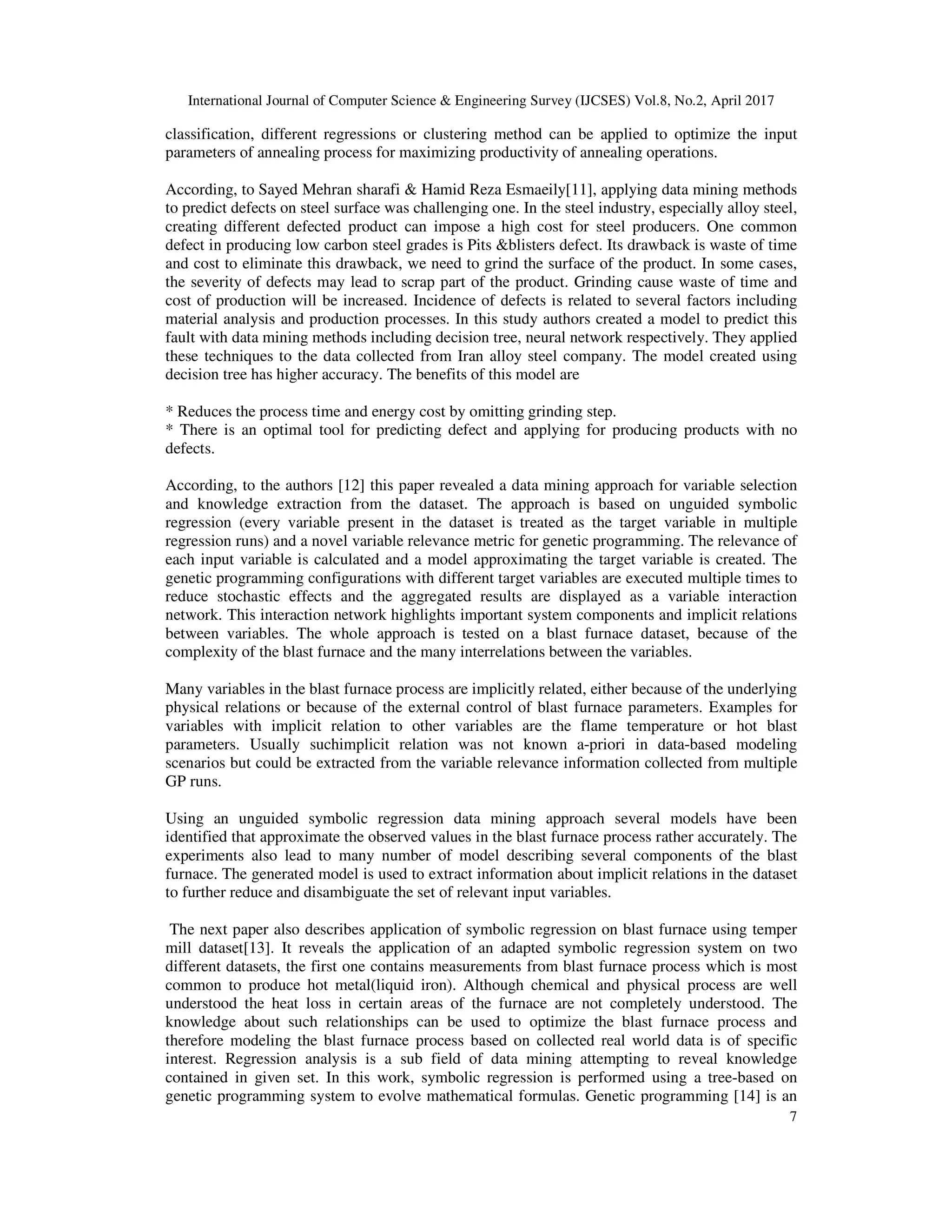International Journal of Computer Science & Engineering Survey (IJCSES) Vol.8, No.2, April 2017
7
classification, different regressions or clustering method can be applied to optimize the input
parameters of annealing process for maximizing productivity of annealing operations.
According, to Sayed Mehran sharafi & Hamid Reza Esmaeily[11], applying data mining methods
to predict defects on steel surface was challenging one. In the steel industry, especially alloy steel,
creating different defected product can impose a high cost for steel producers. One common
defect in producing low carbon steel grades is Pits &blisters defect. Its drawback is waste of time
and cost to eliminate this drawback, we need to grind the surface of the product. In some cases,
the severity of defects may lead to scrap part of the product. Grinding cause waste of time and
cost of production will be increased. Incidence of defects is related to several factors including
material analysis and production processes. In this study authors created a model to predict this
fault with data mining methods including decision tree, neural network respectively. They applied
these techniques to the data collected from Iran alloy steel company. The model created using
decision tree has higher accuracy. The benefits of this model are
* Reduces the process time and energy cost by omitting grinding step.
* There is an optimal tool for predicting defect and applying for producing products with no
defects.
According, to the authors [12] this paper revealed a data mining approach for variable selection
and knowledge extraction from the dataset. The approach is based on unguided symbolic
regression (every variable present in the dataset is treated as the target variable in multiple
regression runs) and a novel variable relevance metric for genetic programming. The relevance of
each input variable is calculated and a model approximating the target variable is created. The
genetic programming configurations with different target variables are executed multiple times to
reduce stochastic effects and the aggregated results are displayed as a variable interaction
network. This interaction network highlights important system components and implicit relations
between variables. The whole approach is tested on a blast furnace dataset, because of the
complexity of the blast furnace and the many interrelations between the variables.
Many variables in the blast furnace process are implicitly related, either because of the underlying
physical relations or because of the external control of blast furnace parameters. Examples for
variables with implicit relation to other variables are the flame temperature or hot blast
parameters. Usually suchimplicit relation was not known a-priori in data-based modeling
scenarios but could be extracted from the variable relevance information collected from multiple
GP runs.
Using an unguided symbolic regression data mining approach several models have been
identified that approximate the observed values in the blast furnace process rather accurately. The
experiments also lead to many number of model describing several components of the blast
furnace. The generated model is used to extract information about implicit relations in the dataset
to further reduce and disambiguate the set of relevant input variables.
The next paper also describes application of symbolic regression on blast furnace using temper
mill dataset[13]. It reveals the application of an adapted symbolic regression system on two
different datasets, the first one contains measurements from blast furnace process which is most
common to produce hot metal(liquid iron). Although chemical and physical process are well
understood the heat loss in certain areas of the furnace are not completely understood. The
knowledge about such relationships can be used to optimize the blast furnace process and
therefore modeling the blast furnace process based on collected real world data is of specific
interest. Regression analysis is a sub field of data mining attempting to reveal knowledge
contained in given set. In this work, symbolic regression is performed using a tree-based on
genetic programming system to evolve mathematical formulas. Genetic programming [14] is an
 