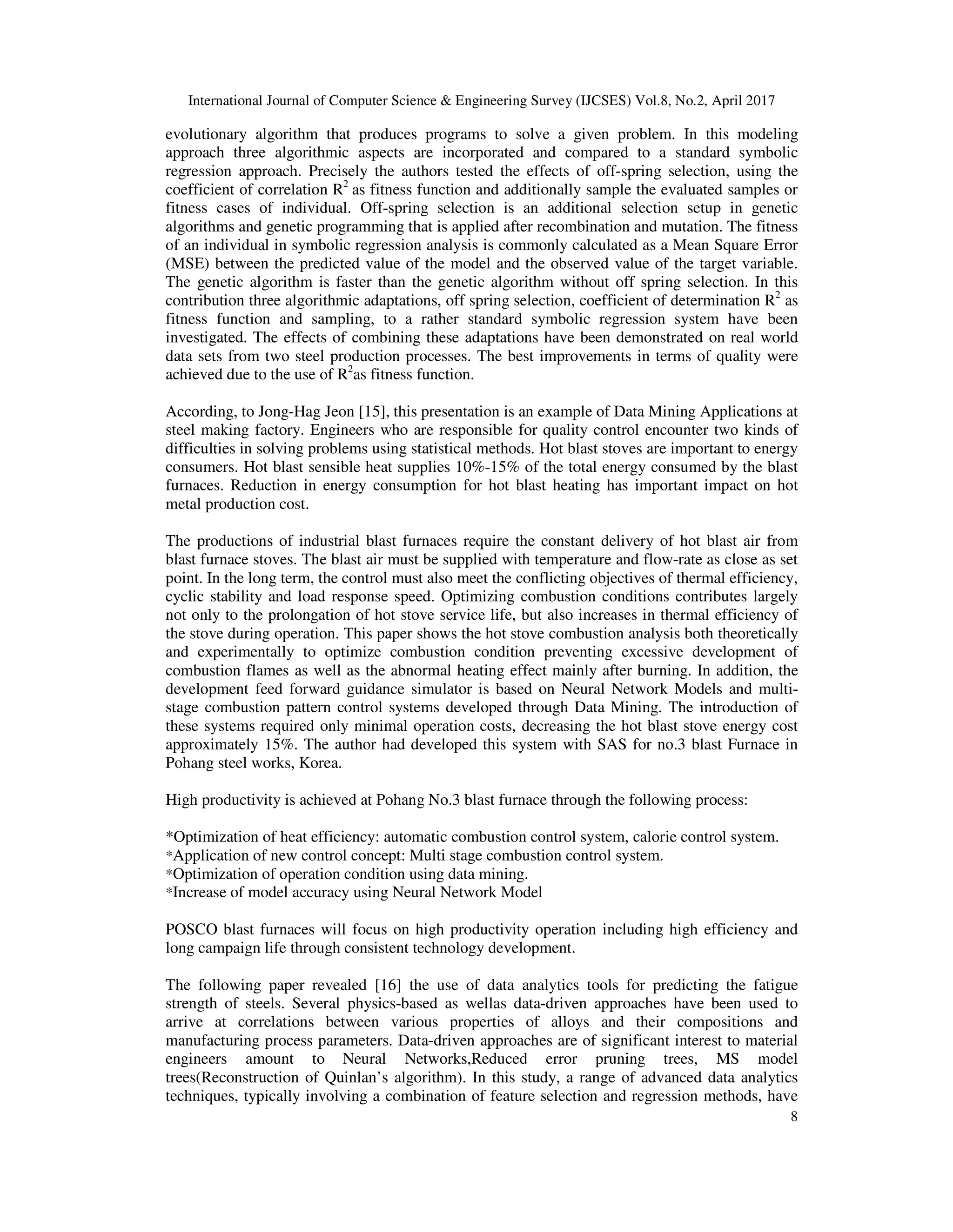International Journal of Computer Science & Engineering Survey (IJCSES) Vol.8, No.2, April 2017
8
evolutionary algorithm that produces programs to solve a given problem. In this modeling
approach three algorithmic aspects are incorporated and compared to a standard symbolic
regression approach. Precisely the authors tested the effects of off-spring selection, using the
coefficient of correlation R2
as fitness function and additionally sample the evaluated samples or
fitness cases of individual. Off-spring selection is an additional selection setup in genetic
algorithms and genetic programming that is applied after recombination and mutation. The fitness
of an individual in symbolic regression analysis is commonly calculated as a Mean Square Error
(MSE) between the predicted value of the model and the observed value of the target variable.
The genetic algorithm is faster than the genetic algorithm without off spring selection. In this
contribution three algorithmic adaptations, off spring selection, coefficient of determination R2
as
fitness function and sampling, to a rather standard symbolic regression system have been
investigated. The effects of combining these adaptations have been demonstrated on real world
data sets from two steel production processes. The best improvements in terms of quality were
achieved due to the use of R2
as fitness function.
According, to Jong-Hag Jeon [15], this presentation is an example of Data Mining Applications at
steel making factory. Engineers who are responsible for quality control encounter two kinds of
difficulties in solving problems using statistical methods. Hot blast stoves are important to energy
consumers. Hot blast sensible heat supplies 10%-15% of the total energy consumed by the blast
furnaces. Reduction in energy consumption for hot blast heating has important impact on hot
metal production cost.
The productions of industrial blast furnaces require the constant delivery of hot blast air from
blast furnace stoves. The blast air must be supplied with temperature and flow-rate as close as set
point. In the long term, the control must also meet the conflicting objectives of thermal efficiency,
cyclic stability and load response speed. Optimizing combustion conditions contributes largely
not only to the prolongation of hot stove service life, but also increases in thermal efficiency of
the stove during operation. This paper shows the hot stove combustion analysis both theoretically
and experimentally to optimize combustion condition preventing excessive development of
combustion flames as well as the abnormal heating effect mainly after burning. In addition, the
development feed forward guidance simulator is based on Neural Network Models and multi-
stage combustion pattern control systems developed through Data Mining. The introduction of
these systems required only minimal operation costs, decreasing the hot blast stove energy cost
approximately 15%. The author had developed this system with SAS for no.3 blast Furnace in
Pohang steel works, Korea.
High productivity is achieved at Pohang No.3 blast furnace through the following process:
*Optimization of heat efficiency: automatic combustion control system, calorie control system.
*Application of new control concept: Multi stage combustion control system.
*Optimization of operation condition using data mining.
*Increase of model accuracy using Neural Network Model
POSCO blast furnaces will focus on high productivity operation including high efficiency and
long campaign life through consistent technology development.
The following paper revealed [16] the use of data analytics tools for predicting the fatigue
strength of steels. Several physics-based as wellas data-driven approaches have been used to
arrive at correlations between various properties of alloys and their compositions and
manufacturing process parameters. Data-driven approaches are of significant interest to material
engineers amount to Neural Networks,Reduced error pruning trees, MS model
trees(Reconstruction of Quinlan’s algorithm). In this study, a range of advanced data analytics
techniques, typically involving a combination of feature selection and regression methods, have
 