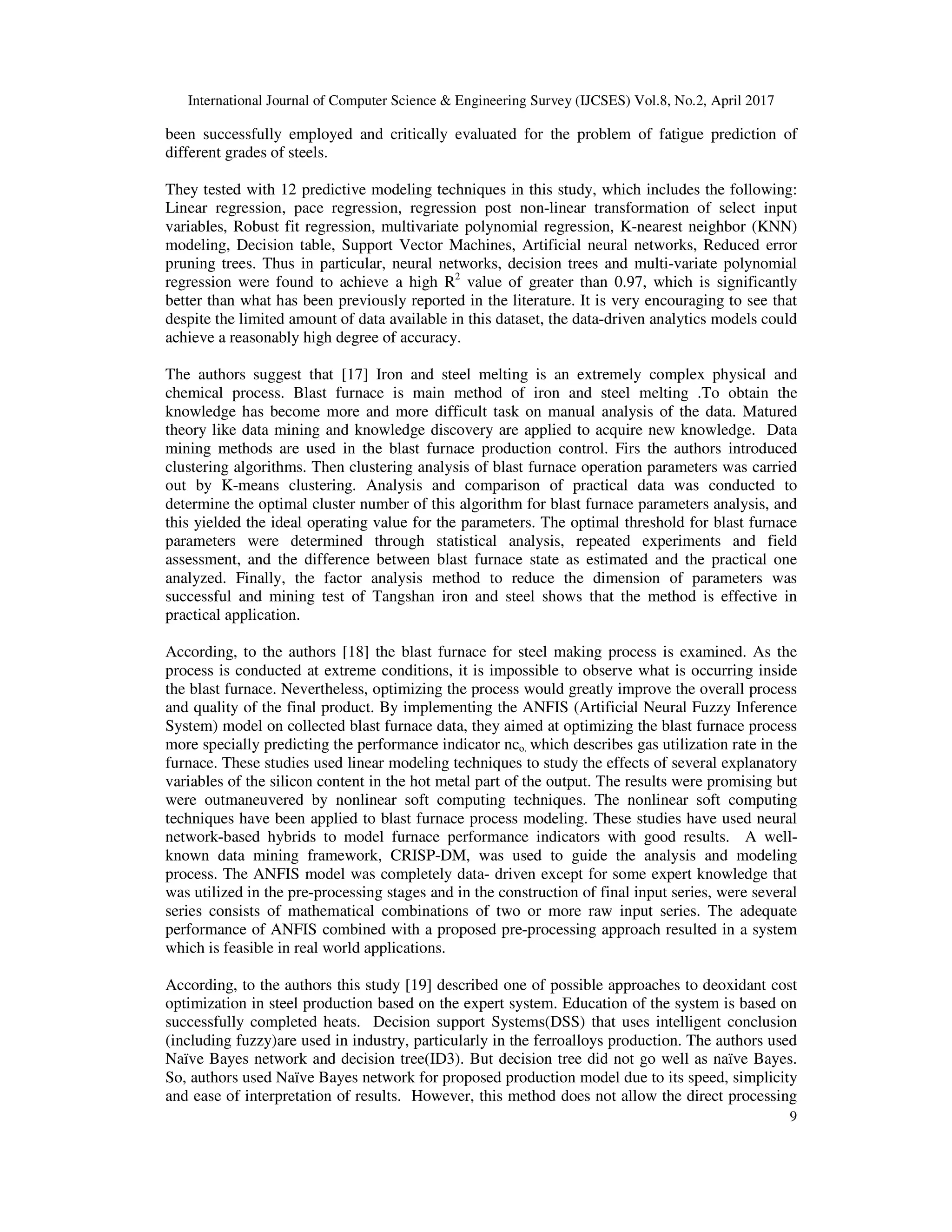 International Journal of Computer Science & Engineering Survey (IJCSES) Vol.8, No.2, April 2017
9
been successfully employed and critically evaluated for the problem of fatigue prediction of
different grades of steels.
They tested with 12 predictive modeling techniques in this study, which includes the following:
Linear regression, pace regression, regression post non-linear transformation of select input
variables, Robust fit regression, multivariate polynomial regression, K-nearest neighbor (KNN)
modeling, Decision table, Support Vector Machines, Artificial neural networks, Reduced error
pruning trees. Thus in particular, neural networks, decision trees and multi-variate polynomial
regression were found to achieve a high R2
value of greater than 0.97, which is significantly
better than what has been previously reported in the literature. It is very encouraging to see that
despite the limited amount of data available in this dataset, the data-driven analytics models could
achieve a reasonably high degree of accuracy.
The authors suggest that [17] Iron and steel melting is an extremely complex physical and
chemical process. Blast furnace is main method of iron and steel melting .To obtain the
knowledge has become more and more difficult task on manual analysis of the data. Matured
theory like data mining and knowledge discovery are applied to acquire new knowledge. Data
mining methods are used in the blast furnace production control. Firs the authors introduced
clustering algorithms. Then clustering analysis of blast furnace operation parameters was carried
out by K-means clustering. Analysis and comparison of practical data was conducted to
determine the optimal cluster number of this algorithm for blast furnace parameters analysis, and
this yielded the ideal operating value for the parameters. The optimal threshold for blast furnace
parameters were determined through statistical analysis, repeated experiments and field
assessment, and the difference between blast furnace state as estimated and the practical one
analyzed. Finally, the factor analysis method to reduce the dimension of parameters was
successful and mining test of Tangshan iron and steel shows that the method is effective in
practical application.
According, to the authors [18] the blast furnace for steel making process is examined. As the
process is conducted at extreme conditions, it is impossible to observe what is occurring inside
the blast furnace. Nevertheless, optimizing the process would greatly improve the overall process
and quality of the final product. By implementing the ANFIS (Artificial Neural Fuzzy Inference
System) model on collected blast furnace data, they aimed at optimizing the blast furnace process
more specially predicting the performance indicator nco. which describes gas utilization rate in the
furnace. These studies used linear modeling techniques to study the effects of several explanatory
variables of the silicon content in the hot metal part of the output. The results were promising but
were outmaneuvered by nonlinear soft computing techniques. The nonlinear soft computing
techniques have been applied to blast furnace process modeling. These studies have used neural
network-based hybrids to model furnace performance indicators with good results. A well-
known data mining framework, CRISP-DM, was used to guide the analysis and modeling
process. The ANFIS model was completely data- driven except for some expert knowledge that
was utilized in the pre-processing stages and in the construction of final input series, were several
series consists of mathematical combinations of two or more raw input series. The adequate
performance of ANFIS combined with a proposed pre-processing approach resulted in a system
which is feasible in real world applications.
According, to the authors this study [19] described one of possible approaches to deoxidant cost
optimization in steel production based on the expert system. Education of the system is based on
successfully completed heats. Decision support Systems(DSS) that uses intelligent conclusion
(including fuzzy)are used in industry, particularly in the ferroalloys production. The authors used
Naïve Bayes network and decision tree(ID3). But decision tree did not go well as naïve Bayes.
So, authors used Naïve Bayes network for proposed production model due to its speed, simplicity
and ease of interpretation of results. However, this method does not allow the direct processing
 