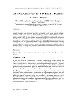International Journal of Computer Science & Engineering Survey (IJCSES) Vol.8, No.2, April 2017
DOI:10.5121/ijcses.2017.8201 1
A SURVEY ON DATA MINING IN STEEL INDUSTRIES
S. Umeshini1
, C.PSumathi2
1
ResearchScholar, Department of Computer Science, SDNB Vaishnav College for
Women, Chennai, India
2
Associate Professor and Head, Department of Computer science, SDNB Vaishnav
College for Women, Chennai India
ABSTRACT
In Industrial environments, huge amount of data is being generated which in turn collected indatabase
anddata warehouses from all involved areas such as planning, process design, materials, assembly,
production, quality, process control, scheduling, fault detection,shutdown, customer relation management,
and so on. Data Mining has become auseful tool for knowledge acquisition for industrial process of Iron
and steel making. Due to the rapid growth in Data Mining, various industries started using data mining
technology to search the hidden patterns, which might further be used to the system with the new
knowledge which might design new models to enhance the production quality, productivity optimum cost
and maintenance etc. The continuous improvement of all steel production process regarding the avoidance
of quality deficiencies and the related improvement of production yield is an essential task of steel
producer. Therefore, zero defect strategy is popular today and to maintain it several quality assurance
techniques areused. The present report explains the methods of data mining and describes its application in
the industrial environment and especially, in the steel industry.
KEYWORDS
Repository, Explanatory variables,Clusters, Dependent variables, Ensemble methods, Decision making,
patterns.
1.INTRODUCTION
In most steel sectors, [1] manufacturing is extremely competitive and financial margins that
differentiate between success and failure are very tight with established industries needed to
compete, produce and sell at global level. To master trans-continental challenges, a company
must achieve low cost production yet still maintain highly skilled, flexible and efficient
workforces who could consistently design and produce high quality, low cost products. This can
be achieved by using data mining techniques to improve decision making.
Data Mining can be generally said as a technique to find patterns (extraction) or interesting
information in large amount of data[2]. This technique has been widely used in research areas like
engineering, marketing, business, education and now especially in industries like Iron and Steel,
Rubber etc. However, knowledge can take many forms and it is necessary to identify the kind of
knowledge to be mined when testing the huge amount of data generated during manufacturing.
Data Mining is the process of interesting patterns and knowledge from large amount of data. The
data source can include databases, data warehouses, the web, other information repositories, data
that streamed into the system automatically [3].
 