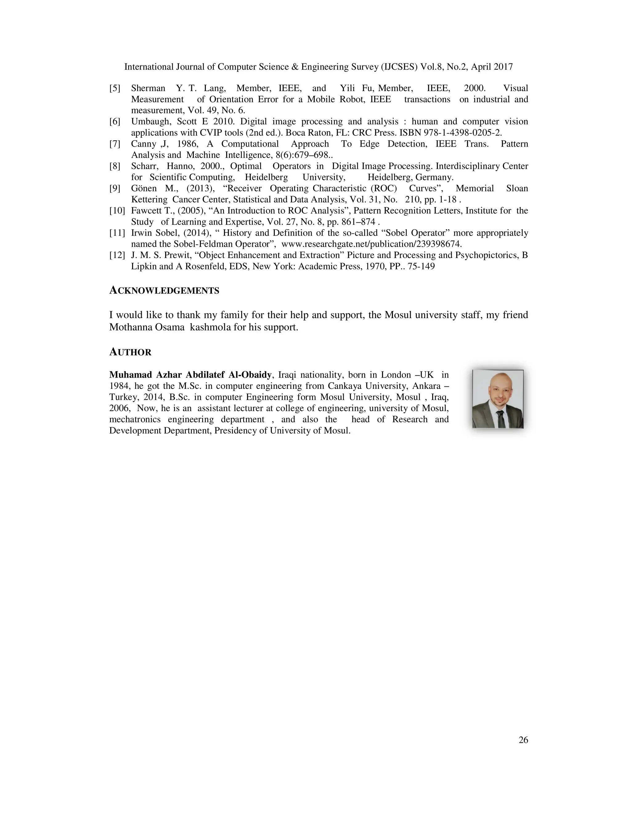 International Journal of Computer Science & Engineering Survey (IJCSES) Vol.8, No.
[5] Sherman Y. T. Lang, Member, IEEE, and Yili Fu, Member, IEEE, 2000. Visua
Measurement of Orientation Error for a Mobile Robot, IEEE transactions on industrial and
measurement, Vol. 49, No. 6.
[6] Umbaugh, Scott E 2010. Digital image processing and analysis : human and computer vision
applications with CVIP tools (2nd
[7] Canny ,J, 1986, A Computational Approach To Edge Detection, IEEE Trans. Pattern
Analysis and Machine Intelligence, 8(6):679
[8] Scharr, Hanno, 2000., Optimal Operators
for Scientific Computing, Heidelberg University, Heidelberg, Germany.
[9] Gönen M., (2013), “Receiver Operating Characteristic (ROC) Curves”, Memorial Sloan
Kettering Cancer Center, Statistical and Data Analysis, Vol. 31, No. 210, pp. 1
[10] Fawcett T., (2005), “An Introduction to ROC Analysis”, Pattern Recognition Letters, Institute for the
Study of Learning and Expertise, Vol. 27, No. 8, pp. 861
[11] Irwin Sobel, (2014), “ History and Definition of the so
named the Sobel-Feldman Operator”, www.researchgate.net/publication/239398674.
[12] J. M. S. Prewit, “Object Enhancement and Extraction” Picture and Pr
Lipkin and A Rosenfeld, EDS, New York: Academic Press, 1970, PP.. 75
ACKNOWLEDGEMENTS
I would like to thank my family for
Mothanna Osama kashmola for his support.
AUTHOR
Muhamad Azhar Abdilatef Al-Obaidy
1984, he got the M.Sc. in computer engineering from Cankaya University, Ankara
Turkey, 2014, B.Sc. in computer Engineerin
2006, Now, he is an assistant lecturer at college of engineering
mechatronics engineering department
Development Department, Presidency of University of Mos
International Journal of Computer Science & Engineering Survey (IJCSES) Vol.8, No.2,
Sherman Y. T. Lang, Member, IEEE, and Yili Fu, Member, IEEE, 2000. Visua
Measurement of Orientation Error for a Mobile Robot, IEEE transactions on industrial and
Umbaugh, Scott E 2010. Digital image processing and analysis : human and computer vision
applications with CVIP tools (2nd ed.). Boca Raton, FL: CRC Press. ISBN 978-1-4398-
Canny ,J, 1986, A Computational Approach To Edge Detection, IEEE Trans. Pattern
Analysis and Machine Intelligence, 8(6):679–698..
Scharr, Hanno, 2000., Optimal Operators in Digital Image Processing. Interdisciplinary Center
for Scientific Computing, Heidelberg University, Heidelberg, Germany.
Gönen M., (2013), “Receiver Operating Characteristic (ROC) Curves”, Memorial Sloan
Cancer Center, Statistical and Data Analysis, Vol. 31, No. 210, pp. 1-18 .
Fawcett T., (2005), “An Introduction to ROC Analysis”, Pattern Recognition Letters, Institute for the
Study of Learning and Expertise, Vol. 27, No. 8, pp. 861–874 .
Irwin Sobel, (2014), “ History and Definition of the so-called “Sobel Operator” more appropriately
Feldman Operator”, www.researchgate.net/publication/239398674.
J. M. S. Prewit, “Object Enhancement and Extraction” Picture and Processing and Psychopictorics, B
Lipkin and A Rosenfeld, EDS, New York: Academic Press, 1970, PP.. 75-149
family for their help and support, the Mosul university staff, my friend
kashmola for his support.
Obaidy, Iraqi nationality, born in London –UK in
M.Sc. in computer engineering from Cankaya University, Ankara –
Turkey, 2014, B.Sc. in computer Engineering form Mosul University, Mosul , Iraq,
Now, he is an assistant lecturer at college of engineering, university of Mosul,
mechatronics engineering department , and also the head of Research and
Development Department, Presidency of University of Mosul.
, April 2017
26
Sherman Y. T. Lang, Member, IEEE, and Yili Fu, Member, IEEE, 2000. Visual
Measurement of Orientation Error for a Mobile Robot, IEEE transactions on industrial and
Umbaugh, Scott E 2010. Digital image processing and analysis : human and computer vision
-0205-2.
Canny ,J, 1986, A Computational Approach To Edge Detection, IEEE Trans. Pattern
in Digital Image Processing. Interdisciplinary Center
Gönen M., (2013), “Receiver Operating Characteristic (ROC) Curves”, Memorial Sloan
Fawcett T., (2005), “An Introduction to ROC Analysis”, Pattern Recognition Letters, Institute for the
called “Sobel Operator” more appropriately
Feldman Operator”, www.researchgate.net/publication/239398674.
ocessing and Psychopictorics, B
iversity staff, my friend
 