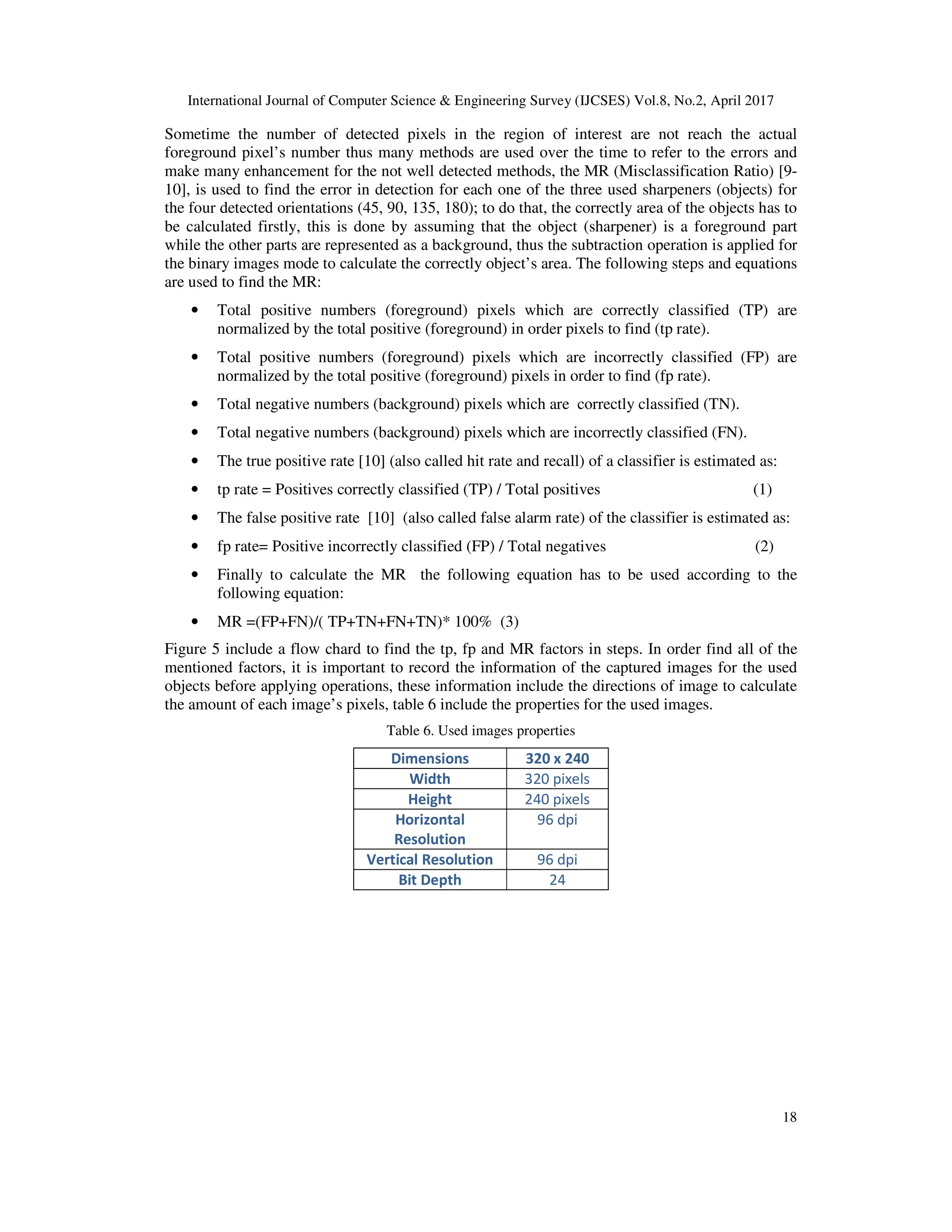 International Journal of Computer Science & Engineering Survey (IJCSES) Vol.8, No.2, April 2017
18
Sometime the number of detected pixels in the region of interest are not reach the actual
foreground pixel’s number thus many methods are used over the time to refer to the errors and
make many enhancement for the not well detected methods, the MR (Misclassification Ratio) [9-
10], is used to find the error in detection for each one of the three used sharpeners (objects) for
the four detected orientations (45, 90, 135, 180); to do that, the correctly area of the objects has to
be calculated firstly, this is done by assuming that the object (sharpener) is a foreground part
while the other parts are represented as a background, thus the subtraction operation is applied for
the binary images mode to calculate the correctly object’s area. The following steps and equations
are used to find the MR:
• Total positive numbers (foreground) pixels which are correctly classified (TP) are
normalized by the total positive (foreground) in order pixels to find (tp rate).
• Total positive numbers (foreground) pixels which are incorrectly classified (FP) are
normalized by the total positive (foreground) pixels in order to find (fp rate).
• Total negative numbers (background) pixels which are correctly classified (TN).
• Total negative numbers (background) pixels which are incorrectly classified (FN).
• The true positive rate [10] (also called hit rate and recall) of a classifier is estimated as:
• tp rate = Positives correctly classified (TP) / Total positives (1)
• The false positive rate [10] (also called false alarm rate) of the classifier is estimated as:
• fp rate= Positive incorrectly classified (FP) / Total negatives (2)
• Finally to calculate the MR the following equation has to be used according to the
following equation:
• MR =(FP+FN)/( TP+TN+FN+TN)* 100% (3)
Figure 5 include a flow chard to find the tp, fp and MR factors in steps. In order find all of the
mentioned factors, it is important to record the information of the captured images for the used
objects before applying operations, these information include the directions of image to calculate
the amount of each image’s pixels, table 6 include the properties for the used images.
Table 6. Used images properties
Dimensions 320 x 240
Width 320 pixels
Height 240 pixels
Horizontal
Resolution
96 dpi
Vertical Resolution 96 dpi
Bit Depth 24
 