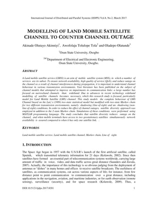 International Journal of Distributed and Parallel Systems (IJDPS) Vol.8, No.2, March 2017
DOI:10.5121/ijdps.2017.8201 1
MODELLING OF LAND MOBILE SATELLITE
CHANNEL TO COUNTER CHANNEL OUTAGE
Akinade Olutayo Akinniyi1
, Awofolaju Tolulope Tola2
and Oladepo Olatunde3
1
Osun State University, Osogbo
2&3
Department of Electrical and Electronic Engineering,
Osun State University, Osogbo.
ABSTRACT
A Land mobile satellite service (LMSS) is an arm of mobile satellite system (MSS), in which a number of
services are its subset. To ensure network availability, high quality of service (QoS), and reduce outage on
the channel as a result of channel interferences during propagation, it is important to understand channel
behaviour in various transmission environments. Vast literature has been published on the subject of
channel models that attempted to improve on impairments in communication links: a large number has
focused on narrowband channels than wideband. Due to advances in recent technology wideband
modelling of satellite channels becomes necessary, which this research study is focused, particularly
model for Land Mobile Satellite (LMS) channel. This study models the complete behaviour of LMS
Channel based on the Lutz’s (1989) two-state statistical model but modified with two-state Markov chain
for two different transmission environments, namely: shadowing (line-of-sight) and un- shadowing (non-
line-of-sight) conditions. In order to reduce the effect of channel outages, satellite diversity approach was
employed in addition to the 2-state Markov chain. Simulations of these conditions were performed using
MATLAB programming language. The study concludes that satellite diversity reduces outage on the
channel, and when mobile terminals have access to two geostationary satellites simultaneously network
availability is assured compared to when it has only one satellite link. .
KEYWORDS
Land mobile satellite service, Land mobile satellite channel, Markov chain, Line of sight.
1. INTRODUCTION
The Space Age began in 1957 with the U.S.S.R’s launch of the first artificial satellite, called
Sputnik, which transmitted telemetry information for 21 days (Kolawole, 2002). Since then
satellites have formed an essential part of telecommunication systems worldwide, carrying large
amount of traffic in voice, video, and data traffic across great distance (Saunders and Zavala,
2007). Actually, the importance of this technology is so obvious judging from the deployment of
antennas or “dishes” in many homes and offices to receive satellite broadcasts. The usefulness of
satellites, as communication systems, cut across various aspects of life; for instance, from few
distance point to point communication to communication over a great distance, including
applications in the navigation, aviation, and maritime industries, or for earth observation (remote
sensing), surveillance (security), and for space research (Kolawole, 2009). Thus, a
 