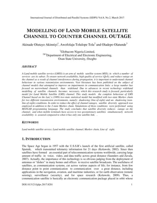International Journal of Distributed and Parallel Systems (IJDPS) Vol.8, No.2, March 2017
DOI:10.5121/ijdps.2017.8201 1
MODELLING OF LAND MOBILE SATELLITE
CHANNEL TO COUNTER CHANNEL OUTAGE
Akinade Olutayo Akinniyi1
, Awofolaju Tolulope Tola2
and Oladepo Olatunde3
1
Globacom Nigeria Limited,
2&3
Department of Electrical and Electronic Engineering,
Osun State University, Osogbo
ABSTRACT
A Land mobile satellite service (LMSS) is an arm of mobile satellite system (MSS), in which a number of
services are its subset. To ensure network availability, high quality of service (QoS), and reduce outage on
the channel as a result of channel interferences during propagation, it is important to understand channel
behaviour in various transmission environments. Vast literature has been published on the subject of
channel models that attempted to improve on impairments in communication links: a large number has
focused on narrowband channels than wideband. Due to advances in recent technology wideband
modelling of satellite channels becomes necessary, which this research study is focused, particularly
model for Land Mobile Satellite (LMS) channel. This study models the complete behaviour of LMS
Channel based on the Lutz’s (1989) two-state statistical model but modified with two-state Markov chain
for two different transmission environments, namely: shadowing (line-of-sight) and un- shadowing (non-
line-of-sight) conditions. In order to reduce the effect of channel outages, satellite diversity approach was
employed in addition to the 2-state Markov chain. Simulations of these conditions were performed using
MATLAB programming language. The study concludes that satellite diversity reduces outage on the
channel, and when mobile terminals have access to two geostationary satellites simultaneously network
availability is assured compared to when it has only one satellite link. .
KEYWORDS
Land mobile satellite service, Land mobile satellite channel, Markov chain, Line of sight.
1. INTRODUCTION
The Space Age began in 1957 with the U.S.S.R’s launch of the first artificial satellite, called
Sputnik, which transmitted telemetry information for 21 days (Kolawole, 2002). Since then
satellites have formed an essential part of telecommunication systems worldwide, carrying large
amount of traffic in voice, video, and data traffic across great distance (Saunders and Zavala,
2007). Actually, the importance of this technology is so obvious judging from the deployment of
antennas or “dishes” in many homes and offices to receive satellite broadcasts. The usefulness of
satellites, as communication systems, cut across various aspects of life; for instance, from few
distance point to point communication to communication over a great distance, including
applications in the navigation, aviation, and maritime industries, or for earth observation (remote
sensing), surveillance (security), and for space research (Kolawole, 2009). Thus, a
communication satellite is basically an electronic communication package placed in orbit whose
 