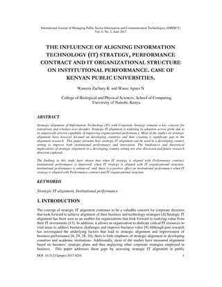 International Journal of Managing Public Sector Information and Communication Technologies (IJMPICT)
Vol. 8, No. 2, June 2017
DOI: 10.5121/ijmpict.2017.8201 1
THE INFLUENCE OF ALIGNING INFORMATION
TECHNOLOGY (IT) STRATEGY, PERFORMANCE
CONTRACT AND IT ORGANIZATIONAL STRUCTURE
ON INSTITUTIONAL PERFORMANCE. CASE OF
KENYAN PUBLIC UNIVERSITIES.
Waweru Zachary K and Wausi Agnes N
College of Biological and Physical Sciences, School of Computing,
University of Nairobi, Kenya.
ABSTRACT
Strategic alignment of Information Technology (IT) with Corporate Strategy remains a key concern for
enterprises and scholars over decades. Strategic IT alignment is widening its adoption across globe due to
its empirically proven capability of improving organizational performance. Most of the studies on strategic
alignment have however focused on developing countries and thus creating a significant gap in the
alignment research. This paper presents how strategic IT alignment can be used in a developing country
setting to improve both institutional performance and innovation. The hindrances and theoretical
implications of strategic alignment in a developing country setting are also discussed and future research
direction explored.
The findings in this study have shown that when IT strategy is aligned with Performance contract,
institutional performance is improved; when IT strategy is aligned with IT organizational structure,
institutional performance is enhanced; and, there is a positive effect on institutional performance when IT
strategy is aligned with Performance contract and IT organizational structure.
KEYWORDS
Strategic IT alignment, Institutional performance
1. INTRODUCTION
The concept of strategic IT alignment continues to be a valuable concern for corporate directors
that look forward to achieve alignment of their business and technology strategies [4].Strategic IT
alignment has been seen as an enabler for organizations that look forward to realizing value from
their IT investments [13]. In addition, it allows an organisation to dedicate critical IT resources to
vital areas to address business challenges and improve business value [8].Although past research
has investigated the underlying factors that lead to strategic alignment and improvement of
business performance [8, 29, 28, 10], there is little emphasis of strategic alignment in developing
countries and academic institutions. Additionally, most of the studies have measured alignment
based on business’ strategic plans and thus neglecting other corporate strategies employed in
business. This paper addresses these gaps by assessing strategic IT alignment in public
 