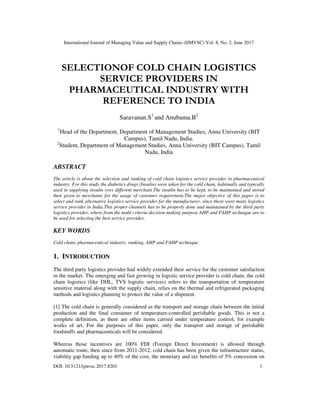 International Journal of Managing Value and Supply Chains (IJMVSC) Vol. 8, No. 2, June 2017
DOI: 10.5121/ijmvsc.2017.8201 1
SELECTIONOF COLD CHAIN LOGISTICS
SERVICE PROVIDERS IN
PHARMACEUTICAL INDUSTRY WITH
REFERENCE TO INDIA
Saravanan.S1
and Anubama.B2
1
Head of the Department, Department of Management Studies, Anna University (BIT
Campus), Tamil Nadu, India.
2
Student, Department of Management Studies, Anna University (BIT Campus), Tamil
Nadu, India
ABSTRACT
The article is about the selection and ranking of cold chain logistics service provider in pharmaceutical
industry. For this study the diabetics drugs (Insulin) were taken for the cold chain, habitually and typically
used in supplying insulin over different merchant.The insulin has to be kept, to be maintained and stored
then given to merchants for the usage of customer requirement.The major objective of this paper is to
select and rank alternative logistics service provider for the manufacturer, since there were many logistics
service provider in India.This proper channels has to be properly done and maintained by the third party
logistics provider, where from the multi criteria decision making purpose AHP and FAHP technique are to
be used for selecting the best service provider.
KEY WORDS
Cold chain, pharmaceutical industry, ranking, AHP and FAHP technique.
1. INTRODUCTION
The third party logistics provider had widely extended their service for the customer satisfaction
in the market. The emerging and fast growing in logistic service provider is cold chain, the cold
chain logistics (like DHL, TVS logistic services) refers to the transportation of temperature
sensitive material along with the supply chain, relies on the thermal and refrigerated packaging
methods and logistics planning to protect the value of a shipment.
[1] The cold chain is generally considered as the transport and storage chain between the initial
production and the final consumer of temperature-controlled perishable goods. This is not a
complete definition, as there are other items carried under temperature control, for example
works of art. For the purposes of this paper, only the transport and storage of perishable
foodstuffs and pharmaceuticals will be considered.
Whereas those incentives are 100% FDI (Foreign Direct Investment) is allowed through
automatic route, then since from 2011-2012, cold chain has been given the infrastructure status,
viability gap funding up to 40% of the cost, the monetary and tax benefits of 5% concession on
 