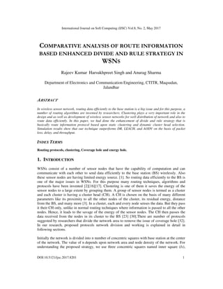 International Journal on Soft Computing (IJSC) Vol.8, No. 2, May 2017
DOI:10.5121/ijsc.2017.8201 1
COMPARATIVE ANALYSIS OF ROUTE INFORMATION
BASED ENHANCED DIVIDE AND RULE STRATEGY IN
WSNS
Rajeev Kumar Harsukhpreet Singh and Anurag Sharma
Department of Electronics and Communication Engineering, CTITR, Maqsudan,
Jalandhar
ABSTRACT
In wireless sensor network, routing data efficiently to the base station is a big issue and for this purpose, a
number of routing algorithms are invented by researchers. Clustering plays a very important role in the
design and as well as development of wireless sensor networks for well distribution of network and also to
route data efficiently. In this paper, we had done the enhancement of divide and rule strategy that is
basically route information protocol based upon static clustering and dynamic cluster head selection.
Simulation results show that our technique outperforms DR, LEACH, and AODV on the basis of packet
loss, delay, and throughput.
INDEX TERMS
Routing protocols, clustering, Coverage hole and energy hole.
1. INTRODUCTION
WSNs consist of a number of sensor nodes that have the capability of computation and can
communicate with each other to send data efficiently to the base station (BS) wirelessly. Also
these sensor nodes are having limited energy source. [1]. So routing data efficiently to the BS is
one of the major issues in WSNs. For this purpose many routing techniques, algorithms and
protocols have been invented [2][16][17]. Clustering is one of them it saves the energy of the
sensor nodes to a large extent by grouping them. A group of sensor nodes is termed as a cluster
and each cluster is having a cluster head (CH). A CH is chosen on the basis of many different
parameters like its proximity to all the other nodes of the cluster, its residual energy, distance
from the BS, and many more [3]. In a cluster, each and every node senses the data. But they pass
it their CH only, unlike in normal routing techniques where information is passed to all the other
nodes. Hence, it leads to the savage of the energy of the sensor nodes. The CH then passes the
data received from the nodes in its cluster to the BS [23] [30].There are number of protocols
suggested by researchers that divide the network area to remove the issue of coverage hole [32].
In our research, proposed protocols network division and working is explained in detail in
following sections.
Initially the network is divided into n number of concentric squares with base station at the center
of the network. The value of n depends upon network area and node density of the network. For
understanding the proposed strategy, we use three concentric squares named inner square (Is),
 