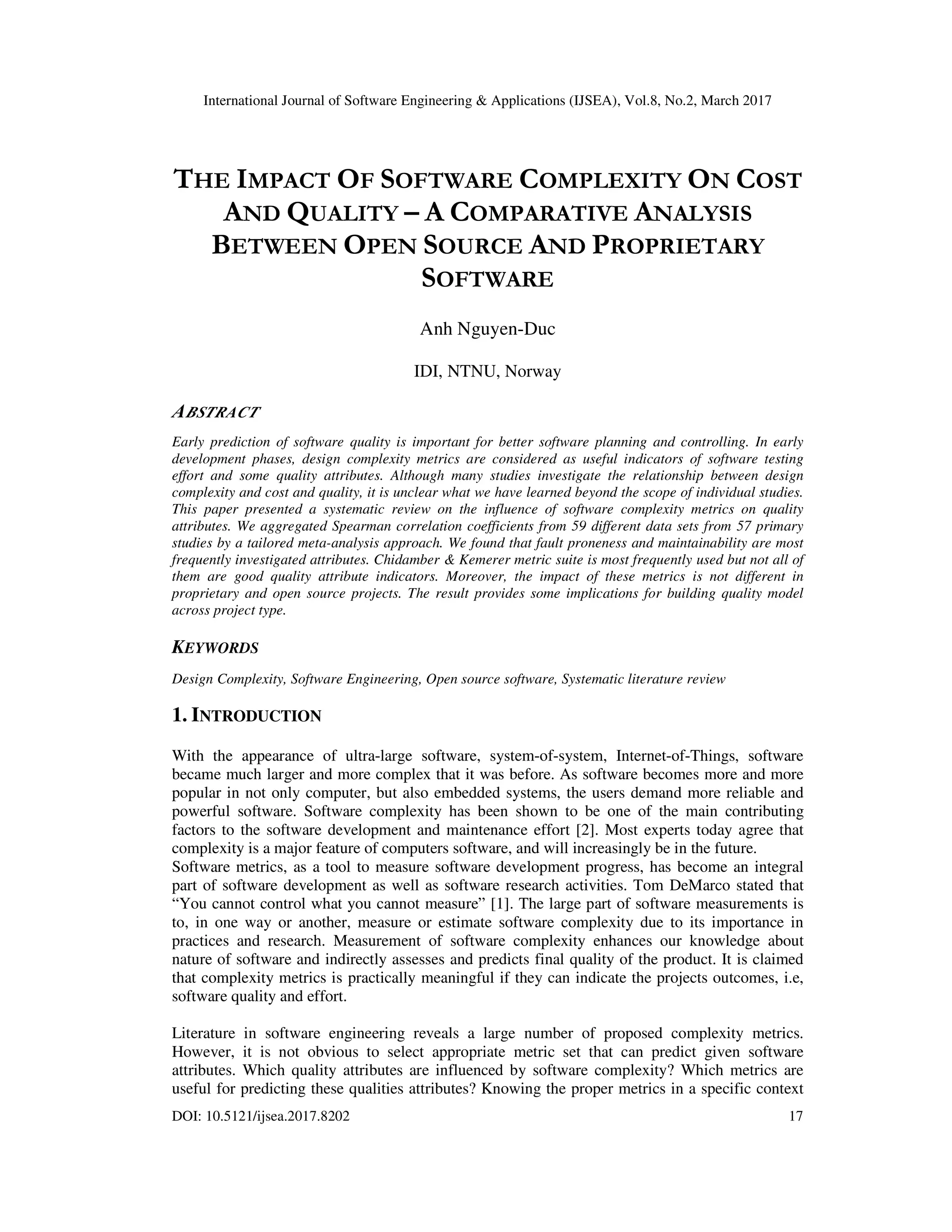 International Journal of Software Engineering & Applications (IJSEA), Vol.8, No.2, March 2017 DOI: 10.5121/ijsea.2017.8202 17 THE IMPACT OF SOFTWARE COMPLEXITY ON COST AND QUALITY – A COMPARATIVE ANALYSIS BETWEEN OPEN SOURCE AND PROPRIETARY SOFTWARE Anh Nguyen-Duc IDI, NTNU, Norway ABSTRACT Early prediction of software quality is important for better software planning and controlling. In early development phases, design complexity metrics are considered as useful indicators of software testing effort and some quality attributes. Although many studies investigate the relationship between design complexity and cost and quality, it is unclear what we have learned beyond the scope of individual studies. This paper presented a systematic review on the influence of software complexity metrics on quality attributes. We aggregated Spearman correlation coefficients from 59 different data sets from 57 primary studies by a tailored meta-analysis approach. We found that fault proneness and maintainability are most frequently investigated attributes. Chidamber & Kemerer metric suite is most frequently used but not all of them are good quality attribute indicators. Moreover, the impact of these metrics is not different in proprietary and open source projects. The result provides some implications for building quality model across project type. KEYWORDS Design Complexity, Software Engineering, Open source software, Systematic literature review 1. INTRODUCTION With the appearance of ultra-large software, system-of-system, Internet-of-Things, software became much larger and more complex that it was before. As software becomes more and more popular in not only computer, but also embedded systems, the users demand more reliable and powerful software. Software complexity has been shown to be one of the main contributing factors to the software development and maintenance effort [2]. Most experts today agree that complexity is a major feature of computers software, and will increasingly be in the future. Software metrics, as a tool to measure software development progress, has become an integral part of software development as well as software research activities. Tom DeMarco stated that “You cannot control what you cannot measure” [1]. The large part of software measurements is to, in one way or another, measure or estimate software complexity due to its importance in practices and research. Measurement of software complexity enhances our knowledge about nature of software and indirectly assesses and predicts final quality of the product. It is claimed that complexity metrics is practically meaningful if they can indicate the projects outcomes, i.e, software quality and effort. Literature in software engineering reveals a large number of proposed complexity metrics. However, it is not obvious to select appropriate metric set that can predict given software attributes. Which quality attributes are influenced by software complexity? Which metrics are useful for predicting these qualities attributes? Knowing the proper metrics in a specific context 