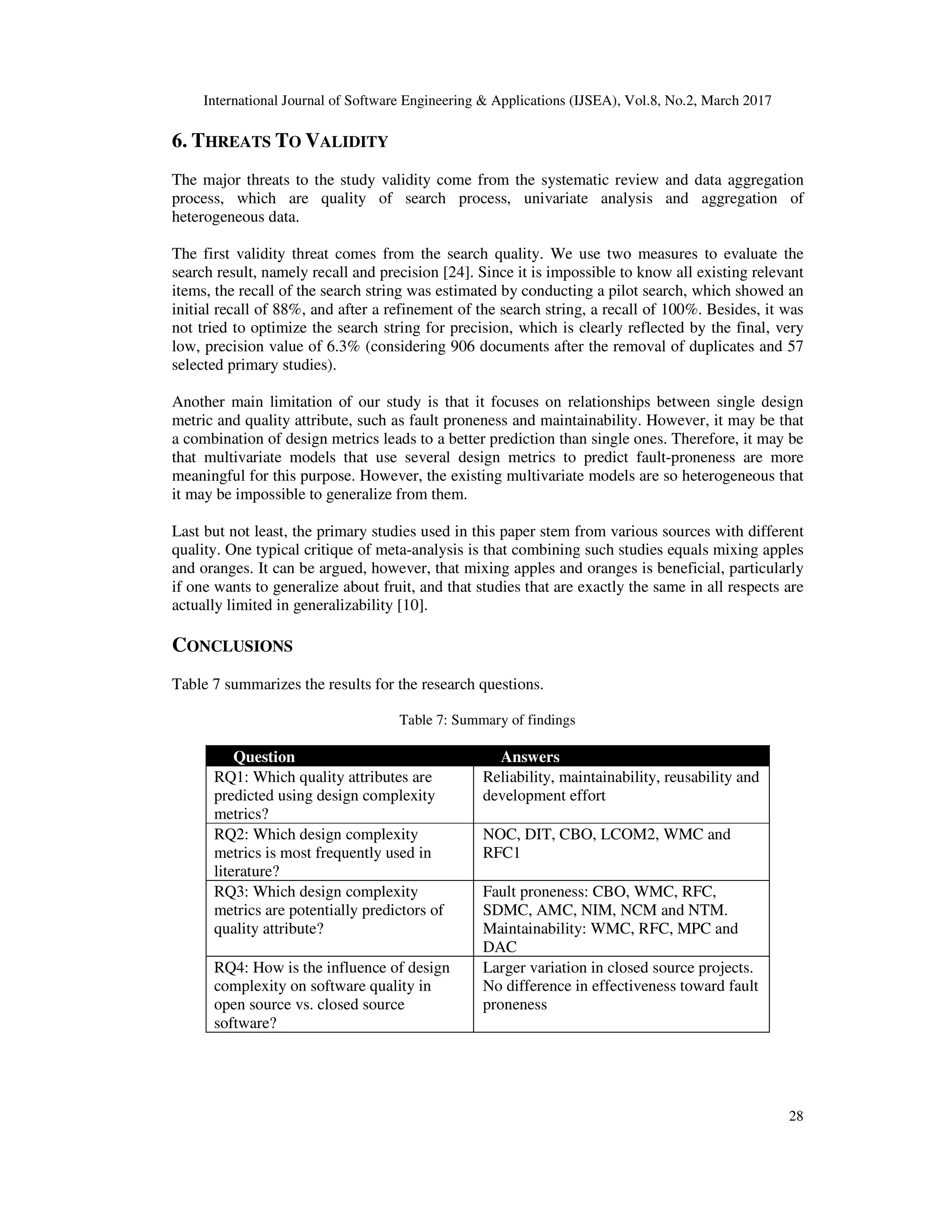 International Journal of Software Engineering & Applications (IJSEA), Vol.8, No.2, March 2017 28 6. THREATS TO VALIDITY The major threats to the study validity come from the systematic review and data aggregation process, which are quality of search process, univariate analysis and aggregation of heterogeneous data. The first validity threat comes from the search quality. We use two measures to evaluate the search result, namely recall and precision [24]. Since it is impossible to know all existing relevant items, the recall of the search string was estimated by conducting a pilot search, which showed an initial recall of 88%, and after a refinement of the search string, a recall of 100%. Besides, it was not tried to optimize the search string for precision, which is clearly reflected by the final, very low, precision value of 6.3% (considering 906 documents after the removal of duplicates and 57 selected primary studies). Another main limitation of our study is that it focuses on relationships between single design metric and quality attribute, such as fault proneness and maintainability. However, it may be that a combination of design metrics leads to a better prediction than single ones. Therefore, it may be that multivariate models that use several design metrics to predict fault-proneness are more meaningful for this purpose. However, the existing multivariate models are so heterogeneous that it may be impossible to generalize from them. Last but not least, the primary studies used in this paper stem from various sources with different quality. One typical critique of meta-analysis is that combining such studies equals mixing apples and oranges. It can be argued, however, that mixing apples and oranges is beneficial, particularly if one wants to generalize about fruit, and that studies that are exactly the same in all respects are actually limited in generalizability [10]. CONCLUSIONS Table 7 summarizes the results for the research questions. Table 7: Summary of findings Question Answers RQ1: Which quality attributes are predicted using design complexity metrics? Reliability, maintainability, reusability and development effort RQ2: Which design complexity metrics is most frequently used in literature? NOC, DIT, CBO, LCOM2, WMC and RFC1 RQ3: Which design complexity metrics are potentially predictors of quality attribute? Fault proneness: CBO, WMC, RFC, SDMC, AMC, NIM, NCM and NTM. Maintainability: WMC, RFC, MPC and DAC RQ4: How is the influence of design complexity on software quality in open source vs. closed source software? Larger variation in closed source projects. No difference in effectiveness toward fault proneness 