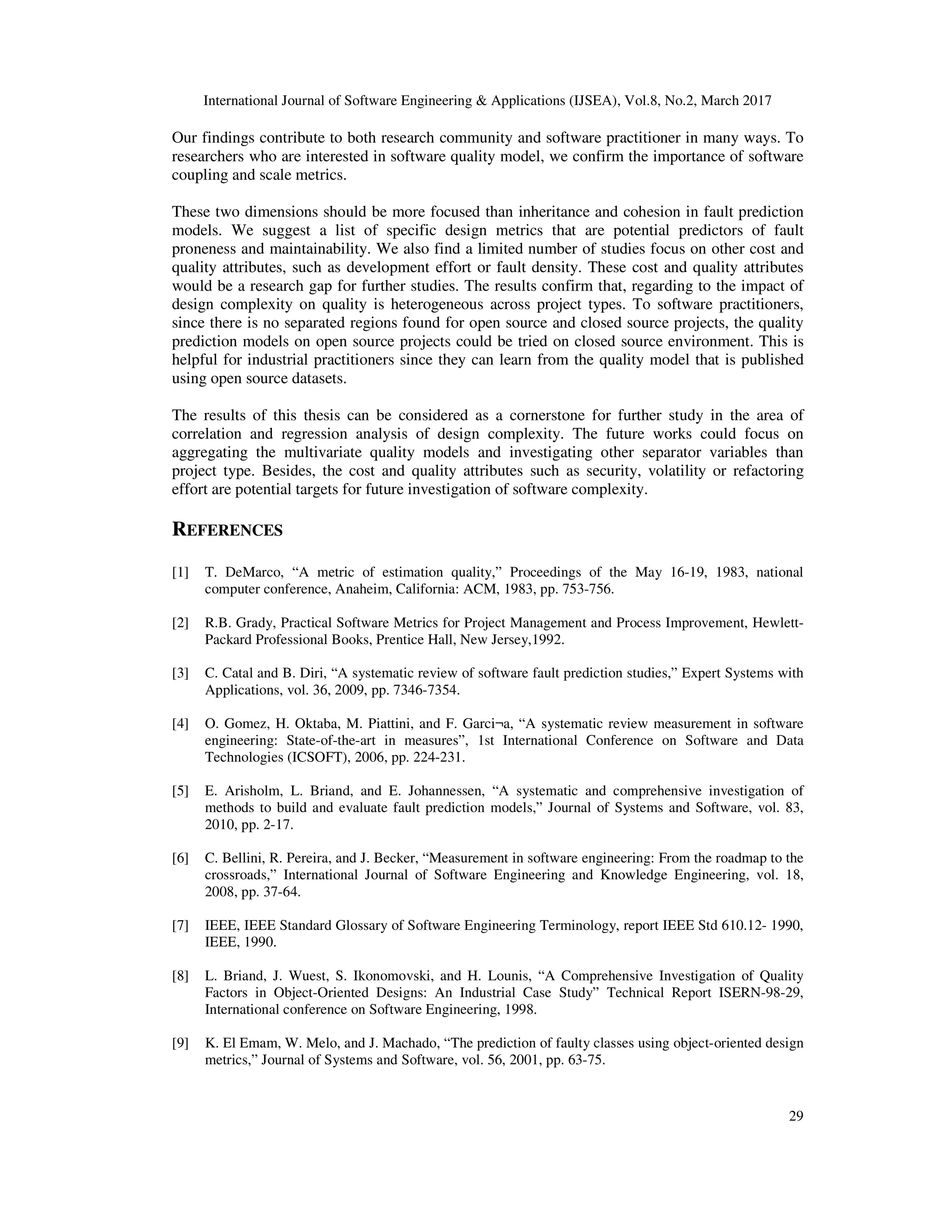International Journal of Software Engineering & Applications (IJSEA), Vol.8, No.2, March 2017 29 Our findings contribute to both research community and software practitioner in many ways. To researchers who are interested in software quality model, we confirm the importance of software coupling and scale metrics. These two dimensions should be more focused than inheritance and cohesion in fault prediction models. We suggest a list of specific design metrics that are potential predictors of fault proneness and maintainability. We also find a limited number of studies focus on other cost and quality attributes, such as development effort or fault density. These cost and quality attributes would be a research gap for further studies. The results confirm that, regarding to the impact of design complexity on quality is heterogeneous across project types. To software practitioners, since there is no separated regions found for open source and closed source projects, the quality prediction models on open source projects could be tried on closed source environment. This is helpful for industrial practitioners since they can learn from the quality model that is published using open source datasets. The results of this thesis can be considered as a cornerstone for further study in the area of correlation and regression analysis of design complexity. The future works could focus on aggregating the multivariate quality models and investigating other separator variables than project type. Besides, the cost and quality attributes such as security, volatility or refactoring effort are potential targets for future investigation of software complexity. REFERENCES [1] T. DeMarco, “A metric of estimation quality,” Proceedings of the May 16-19, 1983, national computer conference, Anaheim, California: ACM, 1983, pp. 753-756. [2] R.B. Grady, Practical Software Metrics for Project Management and Process Improvement, Hewlett- Packard Professional Books, Prentice Hall, New Jersey,1992. [3] C. Catal and B. Diri, “A systematic review of software fault prediction studies,” Expert Systems with Applications, vol. 36, 2009, pp. 7346-7354. [4] O. Gomez, H. Oktaba, M. Piattini, and F. Garci¬a, “A systematic review measurement in software engineering: State-of-the-art in measures”, 1st International Conference on Software and Data Technologies (ICSOFT), 2006, pp. 224-231. [5] E. Arisholm, L. Briand, and E. Johannessen, “A systematic and comprehensive investigation of methods to build and evaluate fault prediction models,” Journal of Systems and Software, vol. 83, 2010, pp. 2-17. [6] C. Bellini, R. Pereira, and J. Becker, “Measurement in software engineering: From the roadmap to the crossroads,” International Journal of Software Engineering and Knowledge Engineering, vol. 18, 2008, pp. 37-64. [7] IEEE, IEEE Standard Glossary of Software Engineering Terminology, report IEEE Std 610.12- 1990, IEEE, 1990. [8] L. Briand, J. Wuest, S. Ikonomovski, and H. Lounis, “A Comprehensive Investigation of Quality Factors in Object-Oriented Designs: An Industrial Case Study” Technical Report ISERN-98-29, International conference on Software Engineering, 1998. [9] K. El Emam, W. Melo, and J. Machado, “The prediction of faulty classes using object-oriented design metrics,” Journal of Systems and Software, vol. 56, 2001, pp. 63-75. 