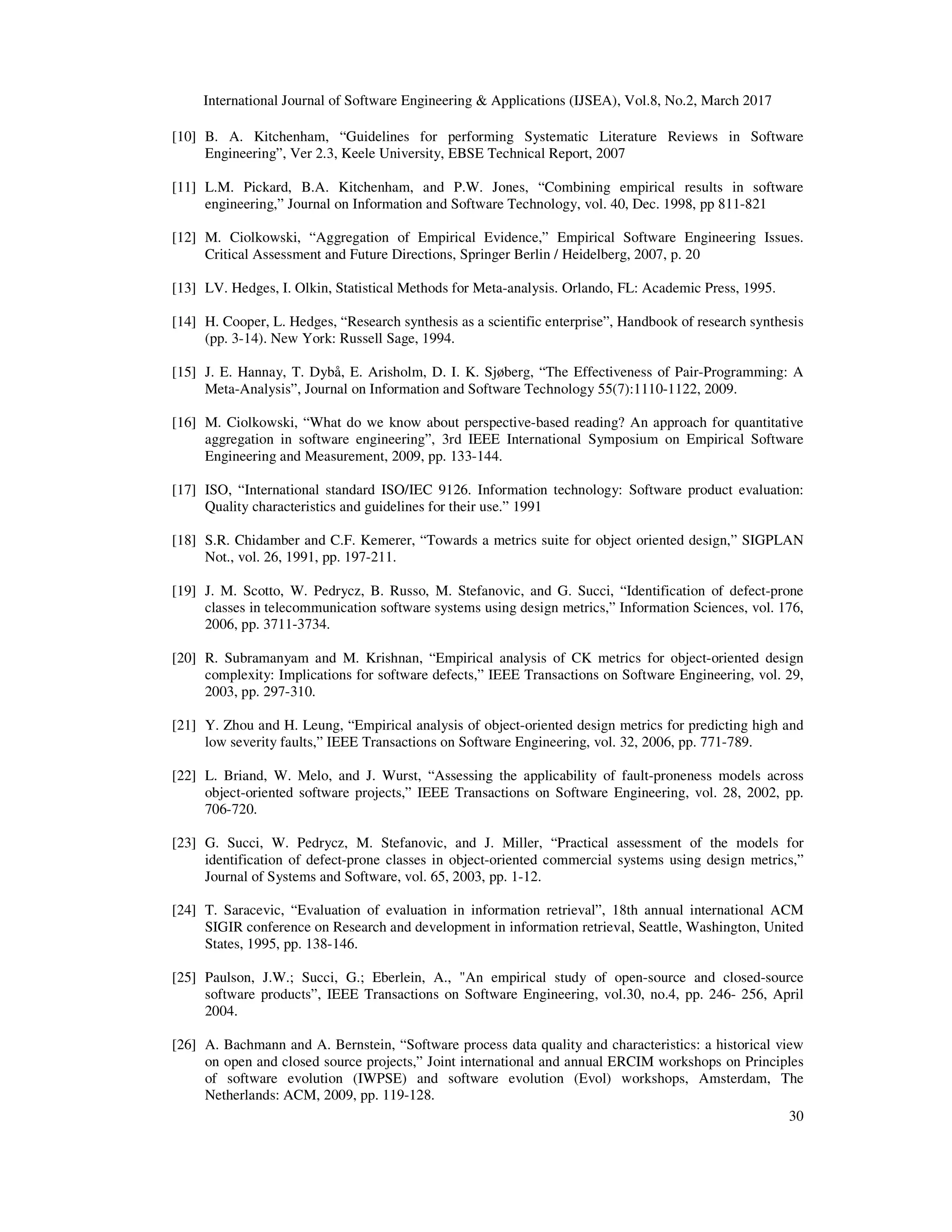 International Journal of Software Engineering & Applications (IJSEA), Vol.8, No.2, March 2017 30 [10] B. A. Kitchenham, “Guidelines for performing Systematic Literature Reviews in Software Engineering”, Ver 2.3, Keele University, EBSE Technical Report, 2007 [11] L.M. Pickard, B.A. Kitchenham, and P.W. Jones, “Combining empirical results in software engineering,” Journal on Information and Software Technology, vol. 40, Dec. 1998, pp 811-821 [12] M. Ciolkowski, “Aggregation of Empirical Evidence,” Empirical Software Engineering Issues. Critical Assessment and Future Directions, Springer Berlin / Heidelberg, 2007, p. 20 [13] LV. Hedges, I. Olkin, Statistical Methods for Meta-analysis. Orlando, FL: Academic Press, 1995. [14] H. Cooper, L. Hedges, “Research synthesis as a scientific enterprise”, Handbook of research synthesis (pp. 3-14). New York: Russell Sage, 1994. [15] J. E. Hannay, T. Dybå, E. Arisholm, D. I. K. Sjøberg, “The Effectiveness of Pair-Programming: A Meta-Analysis”, Journal on Information and Software Technology 55(7):1110-1122, 2009. [16] M. Ciolkowski, “What do we know about perspective-based reading? An approach for quantitative aggregation in software engineering”, 3rd IEEE International Symposium on Empirical Software Engineering and Measurement, 2009, pp. 133-144. [17] ISO, “International standard ISO/IEC 9126. Information technology: Software product evaluation: Quality characteristics and guidelines for their use.” 1991 [18] S.R. Chidamber and C.F. Kemerer, “Towards a metrics suite for object oriented design,” SIGPLAN Not., vol. 26, 1991, pp. 197-211. [19] J. M. Scotto, W. Pedrycz, B. Russo, M. Stefanovic, and G. Succi, “Identification of defect-prone classes in telecommunication software systems using design metrics,” Information Sciences, vol. 176, 2006, pp. 3711-3734. [20] R. Subramanyam and M. Krishnan, “Empirical analysis of CK metrics for object-oriented design complexity: Implications for software defects,” IEEE Transactions on Software Engineering, vol. 29, 2003, pp. 297-310. [21] Y. Zhou and H. Leung, “Empirical analysis of object-oriented design metrics for predicting high and low severity faults,” IEEE Transactions on Software Engineering, vol. 32, 2006, pp. 771-789. [22] L. Briand, W. Melo, and J. Wurst, “Assessing the applicability of fault-proneness models across object-oriented software projects,” IEEE Transactions on Software Engineering, vol. 28, 2002, pp. 706-720. [23] G. Succi, W. Pedrycz, M. Stefanovic, and J. Miller, “Practical assessment of the models for identification of defect-prone classes in object-oriented commercial systems using design metrics,” Journal of Systems and Software, vol. 65, 2003, pp. 1-12. [24] T. Saracevic, “Evaluation of evaluation in information retrieval”, 18th annual international ACM SIGIR conference on Research and development in information retrieval, Seattle, Washington, United States, 1995, pp. 138-146. [25] Paulson, J.W.; Succi, G.; Eberlein, A., "An empirical study of open-source and closed-source software products”, IEEE Transactions on Software Engineering, vol.30, no.4, pp. 246- 256, April 2004. [26] A. Bachmann and A. Bernstein, “Software process data quality and characteristics: a historical view on open and closed source projects,” Joint international and annual ERCIM workshops on Principles of software evolution (IWPSE) and software evolution (Evol) workshops, Amsterdam, The Netherlands: ACM, 2009, pp. 119-128. 