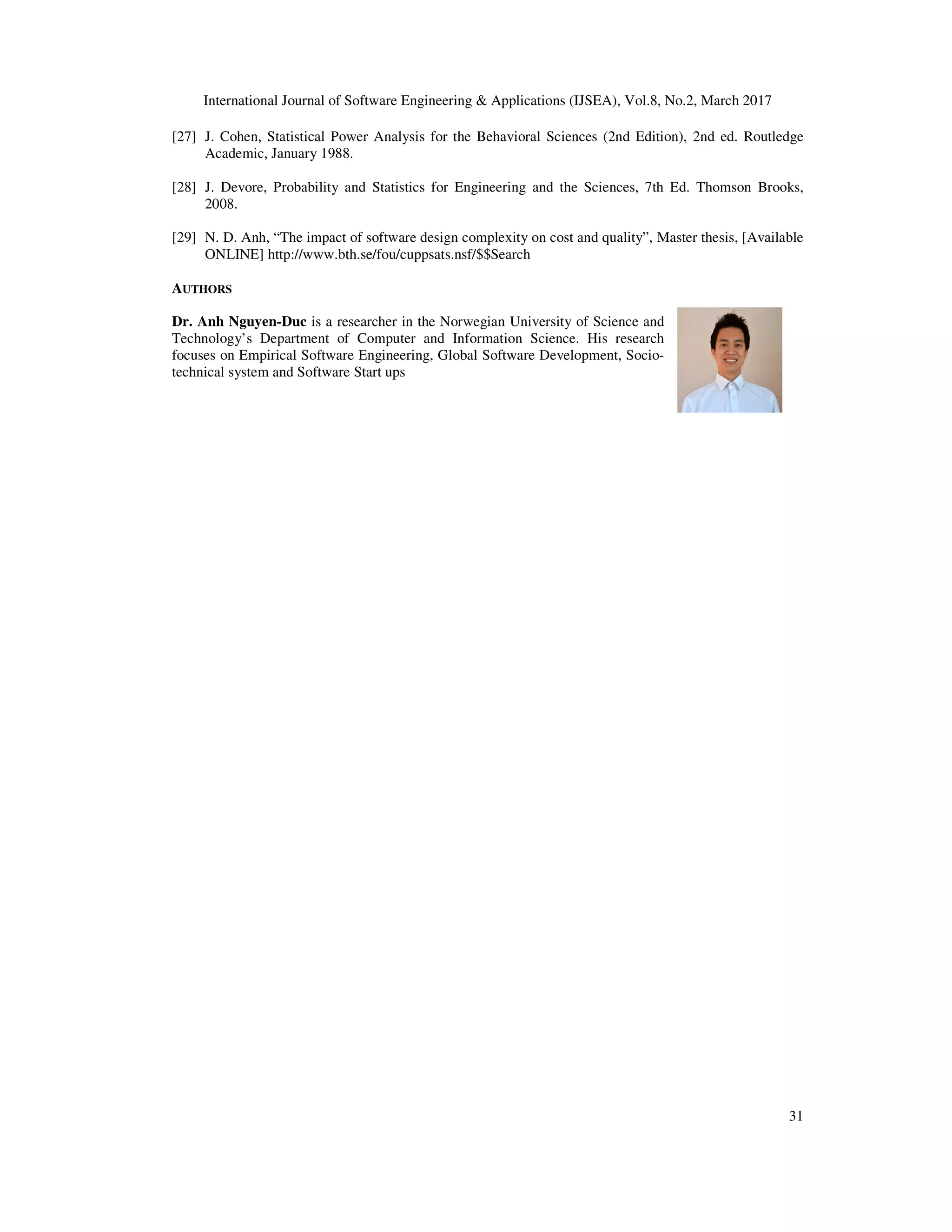 International Journal of Software Engineering & Applications (IJSEA), Vol.8, No.2, March 2017 31 [27] J. Cohen, Statistical Power Analysis for the Behavioral Sciences (2nd Edition), 2nd ed. Routledge Academic, January 1988. [28] J. Devore, Probability and Statistics for Engineering and the Sciences, 7th Ed. Thomson Brooks, 2008. [29] N. D. Anh, “The impact of software design complexity on cost and quality”, Master thesis, [Available ONLINE] http://www.bth.se/fou/cuppsats.nsf/$$Search AUTHORS Dr. Anh Nguyen-Duc is a researcher in the Norwegian University of Science and Technology’s Department of Computer and Information Science. His research focuses on Empirical Software Engineering, Global Software Development, Socio- technical system and Software Start ups 
