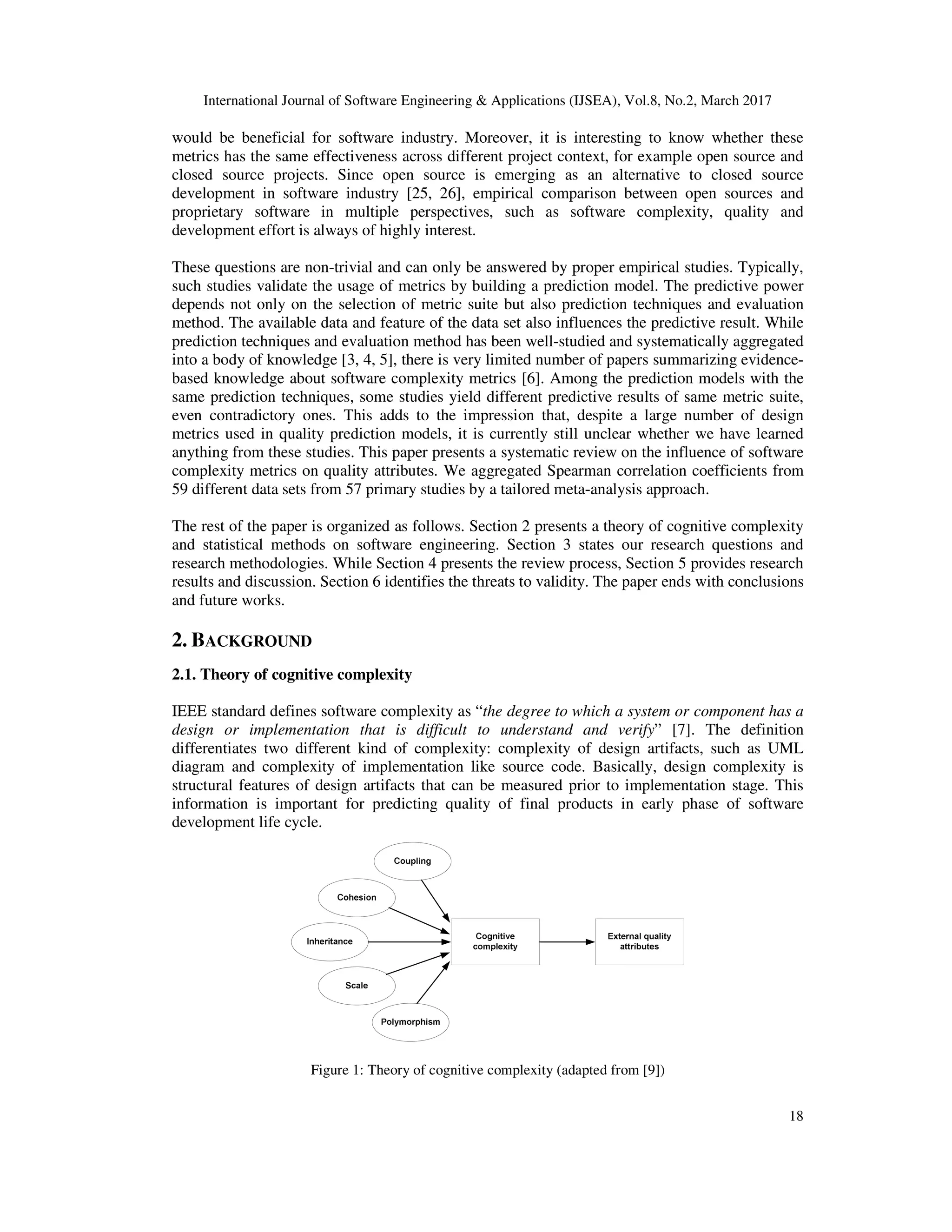 International Journal of Software Engineering & Applications (IJSEA), Vol.8, No.2, March 2017 18 would be beneficial for software industry. Moreover, it is interesting to know whether these metrics has the same effectiveness across different project context, for example open source and closed source projects. Since open source is emerging as an alternative to closed source development in software industry [25, 26], empirical comparison between open sources and proprietary software in multiple perspectives, such as software complexity, quality and development effort is always of highly interest. These questions are non-trivial and can only be answered by proper empirical studies. Typically, such studies validate the usage of metrics by building a prediction model. The predictive power depends not only on the selection of metric suite but also prediction techniques and evaluation method. The available data and feature of the data set also influences the predictive result. While prediction techniques and evaluation method has been well-studied and systematically aggregated into a body of knowledge [3, 4, 5], there is very limited number of papers summarizing evidence- based knowledge about software complexity metrics [6]. Among the prediction models with the same prediction techniques, some studies yield different predictive results of same metric suite, even contradictory ones. This adds to the impression that, despite a large number of design metrics used in quality prediction models, it is currently still unclear whether we have learned anything from these studies. This paper presents a systematic review on the influence of software complexity metrics on quality attributes. We aggregated Spearman correlation coefficients from 59 different data sets from 57 primary studies by a tailored meta-analysis approach. The rest of the paper is organized as follows. Section 2 presents a theory of cognitive complexity and statistical methods on software engineering. Section 3 states our research questions and research methodologies. While Section 4 presents the review process, Section 5 provides research results and discussion. Section 6 identifies the threats to validity. The paper ends with conclusions and future works. 2. BACKGROUND 2.1. Theory of cognitive complexity IEEE standard defines software complexity as “the degree to which a system or component has a design or implementation that is difficult to understand and verify” [7]. The definition differentiates two different kind of complexity: complexity of design artifacts, such as UML diagram and complexity of implementation like source code. Basically, design complexity is structural features of design artifacts that can be measured prior to implementation stage. This information is important for predicting quality of final products in early phase of software development life cycle. Figure 1: Theory of cognitive complexity (adapted from [9]) 
