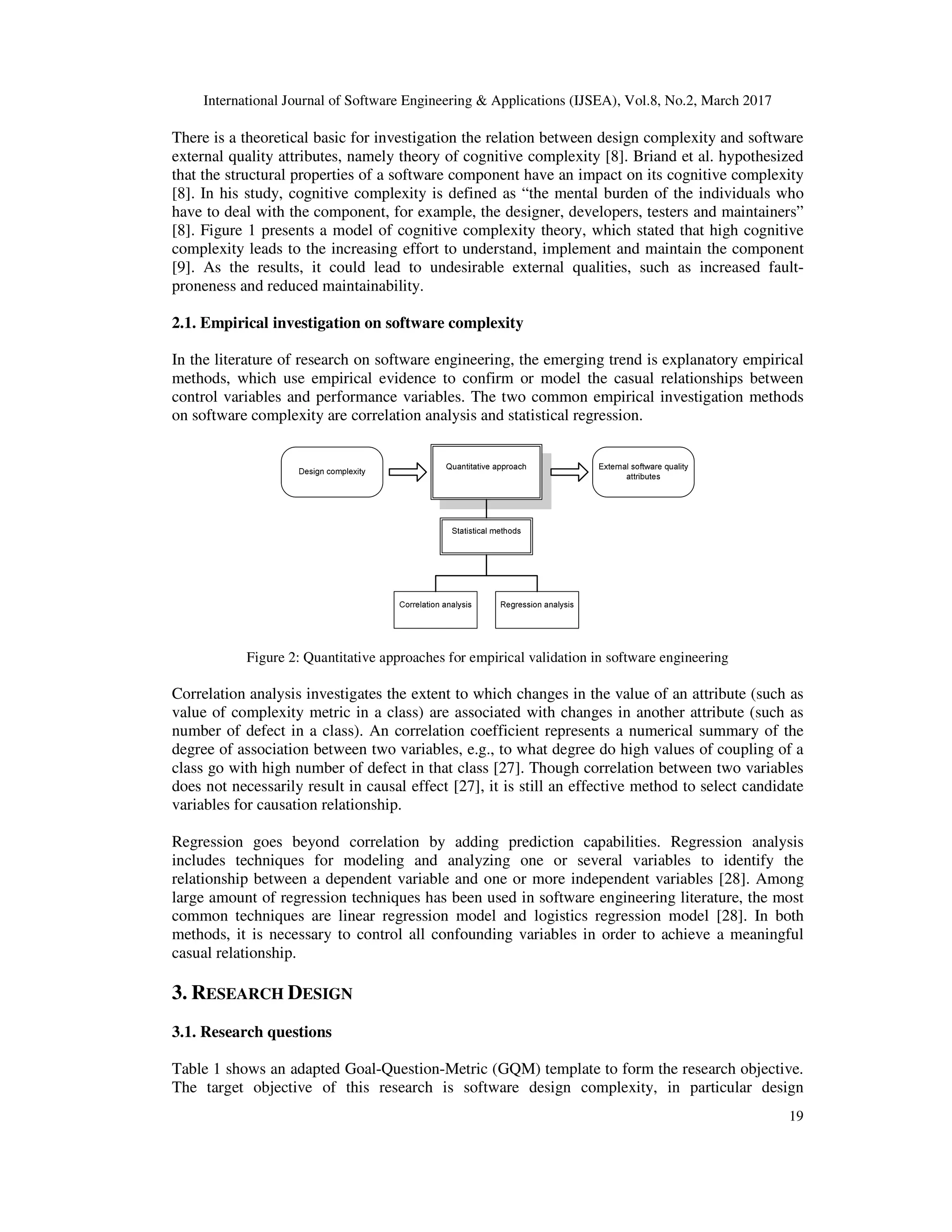 International Journal of Software Engineering & Applications (IJSEA), Vol.8, No.2, March 2017 19 There is a theoretical basic for investigation the relation between design complexity and software external quality attributes, namely theory of cognitive complexity [8]. Briand et al. hypothesized that the structural properties of a software component have an impact on its cognitive complexity [8]. In his study, cognitive complexity is defined as “the mental burden of the individuals who have to deal with the component, for example, the designer, developers, testers and maintainers” [8]. Figure 1 presents a model of cognitive complexity theory, which stated that high cognitive complexity leads to the increasing effort to understand, implement and maintain the component [9]. As the results, it could lead to undesirable external qualities, such as increased fault- proneness and reduced maintainability. 2.1. Empirical investigation on software complexity In the literature of research on software engineering, the emerging trend is explanatory empirical methods, which use empirical evidence to confirm or model the casual relationships between control variables and performance variables. The two common empirical investigation methods on software complexity are correlation analysis and statistical regression. Figure 2: Quantitative approaches for empirical validation in software engineering Correlation analysis investigates the extent to which changes in the value of an attribute (such as value of complexity metric in a class) are associated with changes in another attribute (such as number of defect in a class). An correlation coefficient represents a numerical summary of the degree of association between two variables, e.g., to what degree do high values of coupling of a class go with high number of defect in that class [27]. Though correlation between two variables does not necessarily result in causal effect [27], it is still an effective method to select candidate variables for causation relationship. Regression goes beyond correlation by adding prediction capabilities. Regression analysis includes techniques for modeling and analyzing one or several variables to identify the relationship between a dependent variable and one or more independent variables [28]. Among large amount of regression techniques has been used in software engineering literature, the most common techniques are linear regression model and logistics regression model [28]. In both methods, it is necessary to control all confounding variables in order to achieve a meaningful casual relationship. 3. RESEARCH DESIGN 3.1. Research questions Table 1 shows an adapted Goal-Question-Metric (GQM) template to form the research objective. The target objective of this research is software design complexity, in particular design 