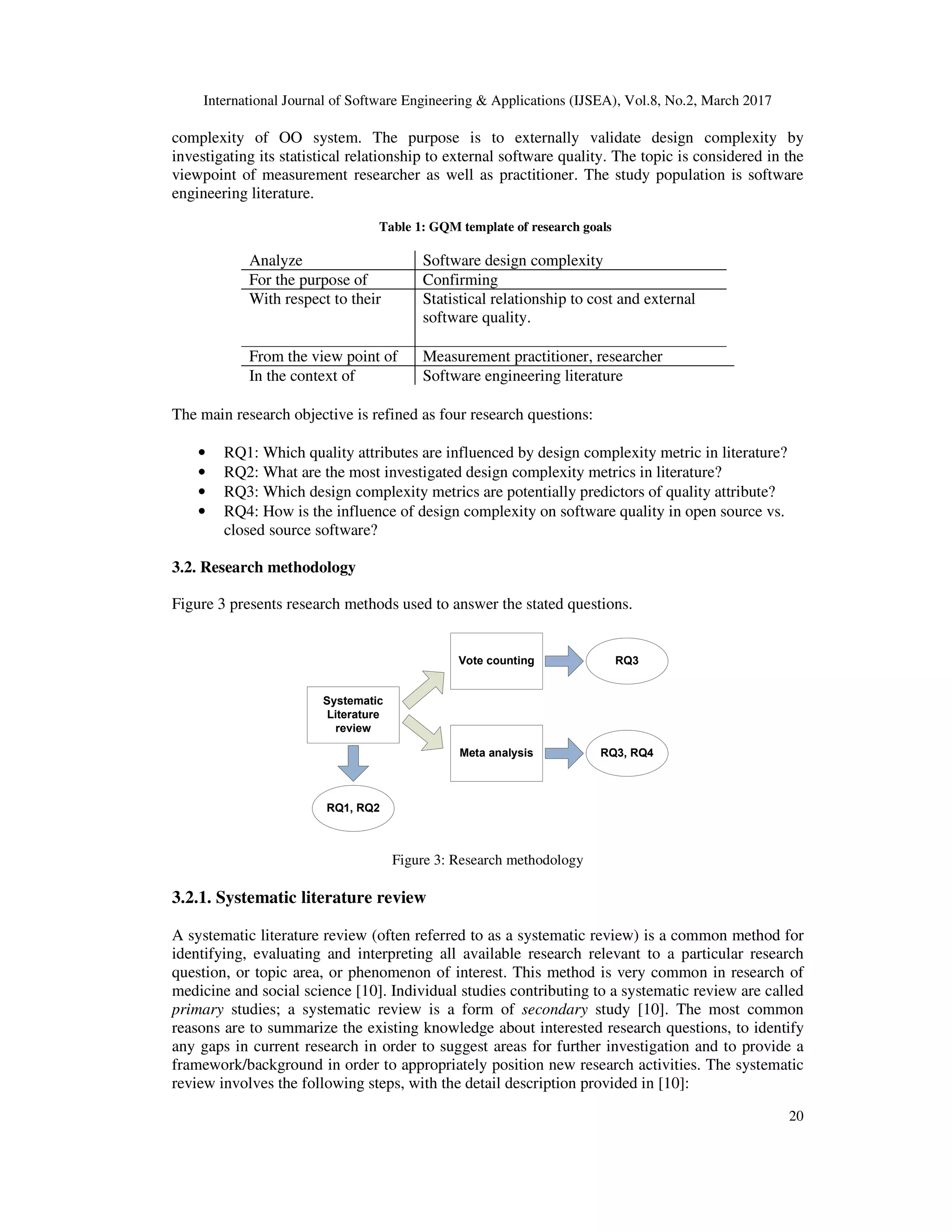 International Journal of Software Engineering & Applications (IJSEA), Vol.8, No.2, March 2017 20 complexity of OO system. The purpose is to externally validate design complexity by investigating its statistical relationship to external software quality. The topic is considered in the viewpoint of measurement researcher as well as practitioner. The study population is software engineering literature. Table 1: GQM template of research goals Analyze Software design complexity For the purpose of Confirming With respect to their Statistical relationship to cost and external software quality. From the view point of Measurement practitioner, researcher In the context of Software engineering literature The main research objective is refined as four research questions: • RQ1: Which quality attributes are influenced by design complexity metric in literature? • RQ2: What are the most investigated design complexity metrics in literature? • RQ3: Which design complexity metrics are potentially predictors of quality attribute? • RQ4: How is the influence of design complexity on software quality in open source vs. closed source software? 3.2. Research methodology Figure 3 presents research methods used to answer the stated questions. Systematic Literature review RQ1, RQ2 Vote counting RQ3 Meta analysis RQ3, RQ4 Figure 3: Research methodology 3.2.1. Systematic literature review A systematic literature review (often referred to as a systematic review) is a common method for identifying, evaluating and interpreting all available research relevant to a particular research question, or topic area, or phenomenon of interest. This method is very common in research of medicine and social science [10]. Individual studies contributing to a systematic review are called primary studies; a systematic review is a form of secondary study [10]. The most common reasons are to summarize the existing knowledge about interested research questions, to identify any gaps in current research in order to suggest areas for further investigation and to provide a framework/background in order to appropriately position new research activities. The systematic review involves the following steps, with the detail description provided in [10]: 