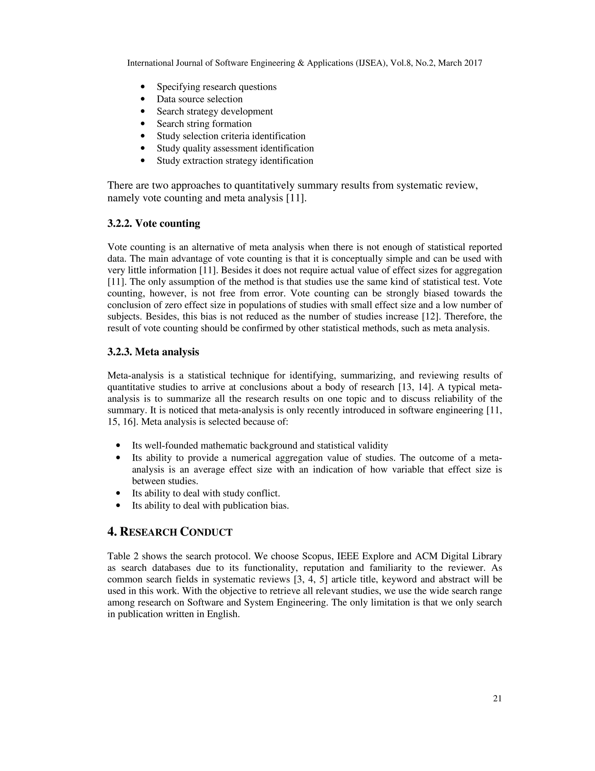 International Journal of Software Engineering & Applications (IJSEA), Vol.8, No.2, March 2017 21 • Specifying research questions • Data source selection • Search strategy development • Search string formation • Study selection criteria identification • Study quality assessment identification • Study extraction strategy identification There are two approaches to quantitatively summary results from systematic review, namely vote counting and meta analysis [11]. 3.2.2. Vote counting Vote counting is an alternative of meta analysis when there is not enough of statistical reported data. The main advantage of vote counting is that it is conceptually simple and can be used with very little information [11]. Besides it does not require actual value of effect sizes for aggregation [11]. The only assumption of the method is that studies use the same kind of statistical test. Vote counting, however, is not free from error. Vote counting can be strongly biased towards the conclusion of zero effect size in populations of studies with small effect size and a low number of subjects. Besides, this bias is not reduced as the number of studies increase [12]. Therefore, the result of vote counting should be confirmed by other statistical methods, such as meta analysis. 3.2.3. Meta analysis Meta-analysis is a statistical technique for identifying, summarizing, and reviewing results of quantitative studies to arrive at conclusions about a body of research [13, 14]. A typical meta- analysis is to summarize all the research results on one topic and to discuss reliability of the summary. It is noticed that meta-analysis is only recently introduced in software engineering [11, 15, 16]. Meta analysis is selected because of: • Its well-founded mathematic background and statistical validity • Its ability to provide a numerical aggregation value of studies. The outcome of a meta- analysis is an average effect size with an indication of how variable that effect size is between studies. • Its ability to deal with study conflict. • Its ability to deal with publication bias. 4. RESEARCH CONDUCT Table 2 shows the search protocol. We choose Scopus, IEEE Explore and ACM Digital Library as search databases due to its functionality, reputation and familiarity to the reviewer. As common search fields in systematic reviews [3, 4, 5] article title, keyword and abstract will be used in this work. With the objective to retrieve all relevant studies, we use the wide search range among research on Software and System Engineering. The only limitation is that we only search in publication written in English. 