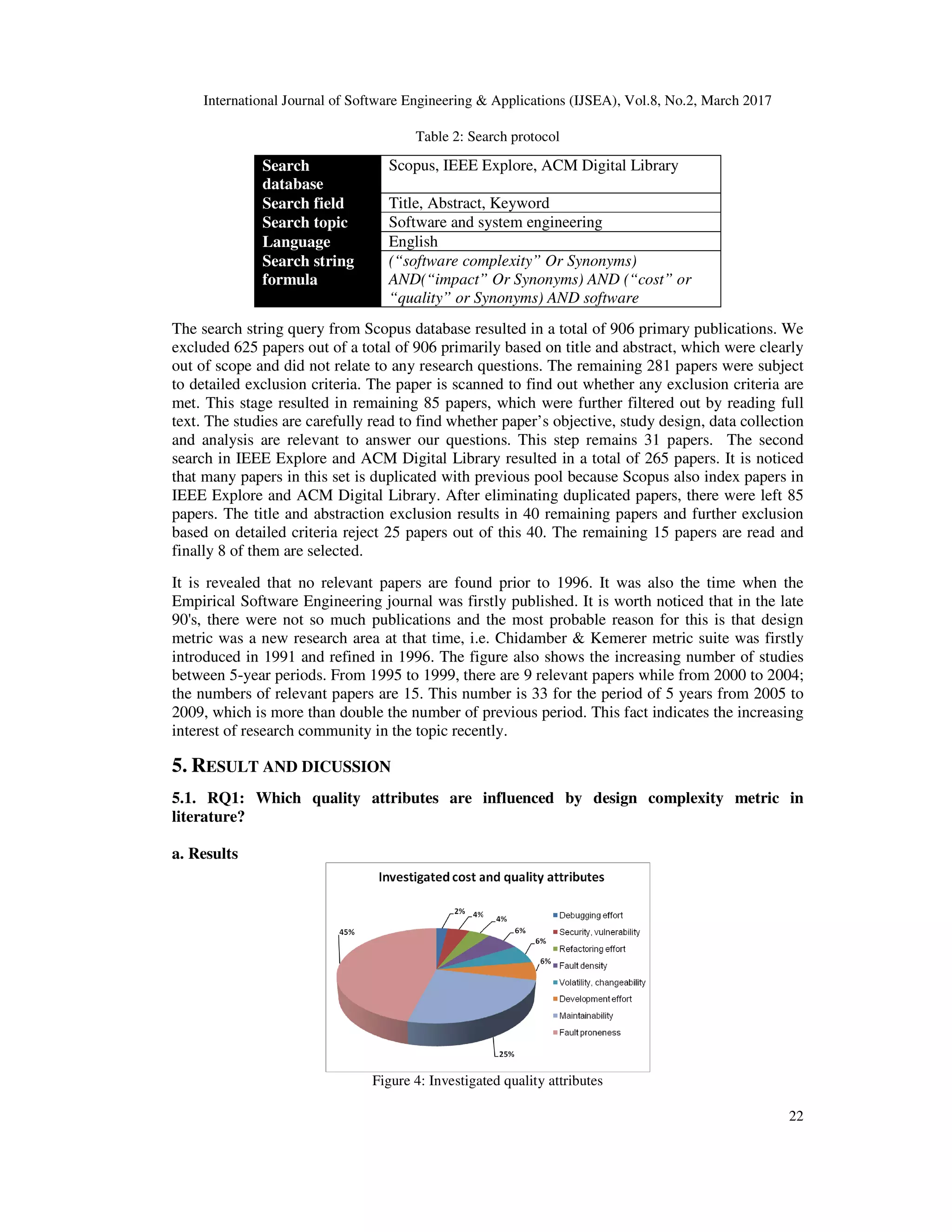 International Journal of Software Engineering & Applications (IJSEA), Vol.8, No.2, March 2017 22 Table 2: Search protocol Search database Scopus, IEEE Explore, ACM Digital Library Search field Title, Abstract, Keyword Search topic Software and system engineering Language English Search string formula (“software complexity” Or Synonyms) AND(“impact” Or Synonyms) AND (“cost” or “quality” or Synonyms) AND software The search string query from Scopus database resulted in a total of 906 primary publications. We excluded 625 papers out of a total of 906 primarily based on title and abstract, which were clearly out of scope and did not relate to any research questions. The remaining 281 papers were subject to detailed exclusion criteria. The paper is scanned to find out whether any exclusion criteria are met. This stage resulted in remaining 85 papers, which were further filtered out by reading full text. The studies are carefully read to find whether paper’s objective, study design, data collection and analysis are relevant to answer our questions. This step remains 31 papers. The second search in IEEE Explore and ACM Digital Library resulted in a total of 265 papers. It is noticed that many papers in this set is duplicated with previous pool because Scopus also index papers in IEEE Explore and ACM Digital Library. After eliminating duplicated papers, there were left 85 papers. The title and abstraction exclusion results in 40 remaining papers and further exclusion based on detailed criteria reject 25 papers out of this 40. The remaining 15 papers are read and finally 8 of them are selected. It is revealed that no relevant papers are found prior to 1996. It was also the time when the Empirical Software Engineering journal was firstly published. It is worth noticed that in the late 90's, there were not so much publications and the most probable reason for this is that design metric was a new research area at that time, i.e. Chidamber & Kemerer metric suite was firstly introduced in 1991 and refined in 1996. The figure also shows the increasing number of studies between 5-year periods. From 1995 to 1999, there are 9 relevant papers while from 2000 to 2004; the numbers of relevant papers are 15. This number is 33 for the period of 5 years from 2005 to 2009, which is more than double the number of previous period. This fact indicates the increasing interest of research community in the topic recently. 5. RESULT AND DICUSSION 5.1. RQ1: Which quality attributes are influenced by design complexity metric in literature? a. Results Figure 4: Investigated quality attributes 