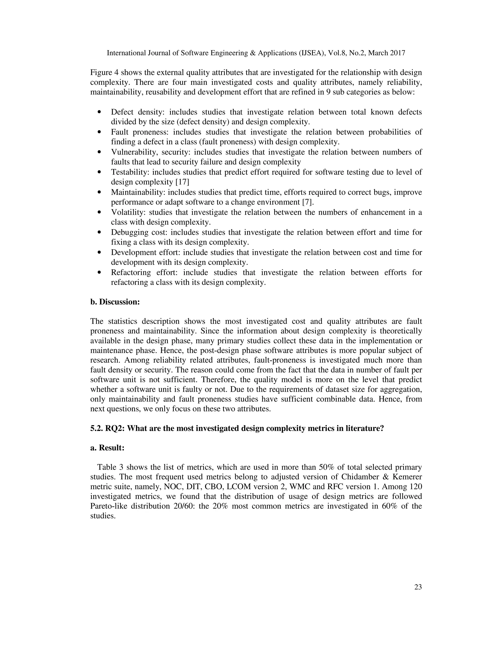 International Journal of Software Engineering & Applications (IJSEA), Vol.8, No.2, March 2017 23 Figure 4 shows the external quality attributes that are investigated for the relationship with design complexity. There are four main investigated costs and quality attributes, namely reliability, maintainability, reusability and development effort that are refined in 9 sub categories as below: • Defect density: includes studies that investigate relation between total known defects divided by the size (defect density) and design complexity. • Fault proneness: includes studies that investigate the relation between probabilities of finding a defect in a class (fault proneness) with design complexity. • Vulnerability, security: includes studies that investigate the relation between numbers of faults that lead to security failure and design complexity • Testability: includes studies that predict effort required for software testing due to level of design complexity [17] • Maintainability: includes studies that predict time, efforts required to correct bugs, improve performance or adapt software to a change environment [7]. • Volatility: studies that investigate the relation between the numbers of enhancement in a class with design complexity. • Debugging cost: includes studies that investigate the relation between effort and time for fixing a class with its design complexity. • Development effort: include studies that investigate the relation between cost and time for development with its design complexity. • Refactoring effort: include studies that investigate the relation between efforts for refactoring a class with its design complexity. b. Discussion: The statistics description shows the most investigated cost and quality attributes are fault proneness and maintainability. Since the information about design complexity is theoretically available in the design phase, many primary studies collect these data in the implementation or maintenance phase. Hence, the post-design phase software attributes is more popular subject of research. Among reliability related attributes, fault-proneness is investigated much more than fault density or security. The reason could come from the fact that the data in number of fault per software unit is not sufficient. Therefore, the quality model is more on the level that predict whether a software unit is faulty or not. Due to the requirements of dataset size for aggregation, only maintainability and fault proneness studies have sufficient combinable data. Hence, from next questions, we only focus on these two attributes. 5.2. RQ2: What are the most investigated design complexity metrics in literature? a. Result: Table 3 shows the list of metrics, which are used in more than 50% of total selected primary studies. The most frequent used metrics belong to adjusted version of Chidamber & Kemerer metric suite, namely, NOC, DIT, CBO, LCOM version 2, WMC and RFC version 1. Among 120 investigated metrics, we found that the distribution of usage of design metrics are followed Pareto-like distribution 20/60: the 20% most common metrics are investigated in 60% of the studies. 