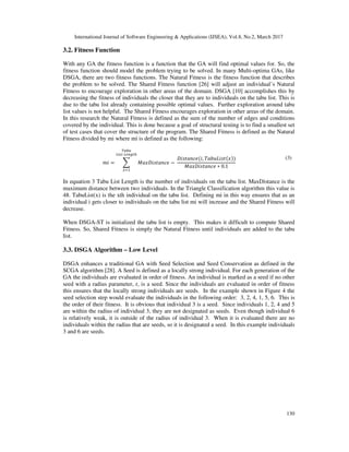 International Journal of Software Engineering & Applications (IJSEA), Vol.8, No.2, March 2017
130
3.2. Fitness Function
With any GA the fitness function is a function that the GA will find optimal values for. So, the
fitness function should model the problem trying to be solved. In many Multi-optima GAs, like
DSGA, there are two fitness functions. The Natural Fitness is the fitness function that describes
the problem to be solved. The Shared Fitness function [26] will adjust an individual’s Natural
Fitness to encourage exploration in other areas of the domain. DSGA [10] accomplishes this by
decreasing the fitness of individuals the closer that they are to individuals on the tabu list. This is
due to the tabu list already containing possible optimal values. Further exploration around tabu
list values is not helpful. The Shared Fitness encourages exploration in other areas of the domain.
In this research the Natural Fitness is defined as the sum of the number of edges and conditions
covered by the individual. This is done because a goal of structural testing is to find a smallest set
of test cases that cover the structure of the program. The Shared Fitness is defined as the Natural
Fitness divided by mi where mi is defined as the following:
, = - ./ 0 /1 −	
0 /1 , 2/345
./ 0 /1 ∗ 0.1
9':
;<) 	; => ?
@
(3)
In equation 3 Tabu List Length is the number of individuals on the tabu list. MaxDistance is the
maximum distance between two individuals. In the Triangle Classification algorithm this value is
48. TabuList(x) is the xth individual on the tabu list. Defining mi in this way ensures that as an
individual i gets closer to individuals on the tabu list mi will increase and the Shared Fitness will
decrease.
When DSGA-ST is initialized the tabu list is empty. This makes it difficult to compute Shared
Fitness. So, Shared Fitness is simply the Natural Fitness until individuals are added to the tabu
list.
3.3. DSGA Algorithm – Low Level
DSGA enhances a traditional GA with Seed Selection and Seed Conservation as defined in the
SCGA algorithm [28]. A Seed is defined as a locally strong individual. For each generation of the
GA the individuals are evaluated in order of fitness. An individual is marked as a seed if no other
seed with a radius parameter, r, is a seed. Since the individuals are evaluated in order of fitness
this ensures that the locally strong individuals are seeds. In the example shown in Figure 4 the
seed selection step would evaluate the individuals in the following order: 3, 2, 4, 1, 5, 6. This is
the order of their fitness. It is obvious that individual 3 is a seed. Since individuals 1, 2, 4 and 5
are within the radius of individual 3, they are not designated as seeds. Even though individual 6
is relatively weak, it is outside of the radius of individual 3. When it is evaluated there are no
individuals within the radius that are seeds, so it is designated a seed. In this example individuals
3 and 6 are seeds.
 