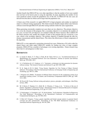 International Journal of Software Engineering & Applications (IJSEA), Vol.8, No.2, March 2017
135
Another benefit that DSGA-ST has over other algorithms is that the number of test cases needed
does not have to be known prior to using the algorithm. In many algorithms the number of test
cases produced cannot exceed the population size of the GA. In DSGA-ST the test cases are
derived from the tabu list which can be larger than the population size.
A future area of this research is to apply DSGA-ST to larger programs and conduct an empirical
study in a software testing organization. This future research should compare defect rates between
software tested through DSGA-ST and other testing methods within the same organization.
When generating structurally complete test cases there are two objectives. The primary objective
is to cover the structure of the program. But a secondary objective is to minimize the number of
test cases. In most GAs all objectives are modeled within the fitness function. But in DSGA-ST
the fitness function only models the number of parts of the program that are covered by a test
case, which is the secondary objective. The primary objective is handled through the tabu list,
distance measurement and the shared fitness. This shows the effectiveness of these components of
the algorithm.
DSGA-ST is a new approach to generating structural test cases. Enhancing a GA with a tabu list,
shared fitness and seeds makes DSGA-ST suitable for finding test cases of large complex
programs. DSGA-ST has a number of advantages over existing algorithms. Future research may
show that it is advantageous in other ways.
REFERENCES
[1] S. Anand, E. Burke, T. Y. Chen, J. Clark, M. B. Cohen, M. B. et. al., "An Orchestrated Survey of
Methodologies for Automated Software Test Case Generation", Journal of Systems and Software
86(8), pp. 1978-2001, 2013.
[2] A. A. Sofokelous & A. S. Andreou, A. S., "Automatic, evolutionary test data generation for dynamic
software testing", The Journal of Systems and Software 81, pp 1883-1898, 2088.
[3] N. K. Gupta & M. K. Rohil, "Using Genetic Algorithm for Unit Testing of Object Oriented
Software", Proceedings of the First International Conference on Emerging Trends in Engineering and
Technology, pp. 308-313, 2008.
[4] J. Wegener & O. Bühler, "Evaluation of different fitness functions for the evolutionary testing of an
autonomous parking system", In Genetic and Evolutionary Computation–GECCO 2004, pp. 1400-
1412, 2004.
[5] M. Pezze & M. Young, Software testing and analysis: process, principles, and techniques. John Wiley
& Sons, 2008.
[6] M. S. Brown, F. Neptune, G. L. Bohl, M. A. Cifuentes, J. Young, et al., "A Survey of the use of
Genetic Algorithms in Structural Testing", International Journal of Advanced Research in Computer
Science and Software Engineering, 3(12), pp. 6-13, 2013.
[7] S. Nachiyappan, A. Vimaladevi, & C. B. SelvaLakshmi, "An Evolutionary Algorithm for Regression
Test Suite Reduction", Proceedings of the International Conference on Communication and
Computational Intelligence, pp. 503-508, 2010.
[8] S. Khor & P. Grogono, "Using a genetic algorithm and formal concept analysis to generate branch
coverage test data automatically", Proceedings of the 19th IEEE International Conference on
Automated Software Engineering, pp. 346-349, 2004.
 