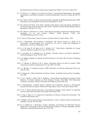 International Journal of Software Engineering & Applications (IJSEA), Vol.8, No.2, March 2017
136
[9] W. Weimer, T. V. Nguyen, C. Le Goues & S. Forrest, "Automatically finding patches using genetic
programming", International Conference on Software Engineering, Vancouver, Canada, pp. 364-374,
2009.
[10] M. S. Brown, (2010). "A Species-Conserving Genetic Algorithm for Multimodal Optimization", PhD.
Dissertation, Nova Southeastern University, Fort Lauderdale, FL, 2010.
[11] M. S. Brown, M. Pelosi & H. Dirska, "Dynamic-radius Species-conserving Genetic Algorithm for
the Financial Forecasting of Dow Jones Index Stocks", Machine Learning and Data Mining in Pattern
Recognition, 7988, pp. 27-41, 2013.
[12] M. S. Brown, T. Bennett & J. A. Coker, "Niche Genetic Algorithms are better than traditional Genetic
Algorithms for de novo Protein Folding", F1000 Research, 3(236) (doi:
10.12688/f1000research.5412.1), 2014.
[13] C. Darwin, On the origin of species by means of natural selection. London: Murray, 1859.
[14] H. J. Bremermann, "The Evolution of Intelligence: The Nervous System as a Model of its
Environment", Technical Report, No.1, Contract No. 477, Issue 17. Seattle WA: Department of
Mathematics, University of Washington, 1958.
[15] K. A. De Jong, W. M. Spears & D. F. Gordon, D. F. "Using Genetic Algorithms for Concept
Learning", Machine Learning 13(2-3), pp. 161–188, 1993.
[16] L. B. Booker, D. E. Goldberg & J. H. Holland, "Classifier Systems and Genetic Algorithms",
Artificial Intelligence 40, pp. 235-282, 1989.
[17] J. H. Holland, Adaptation in Natural and Artificial Systems. Ann Arbor, MI: University of Michigan
Press, 1975.
[18] C. C. Michael, G. McGraw & M. A. Schatz, "Generating software test data by evolution", IEEE
Transactions on Software Engineering 27(12), pp. 1085–1110, 2001.
[19] T. J. McCabe, "A complexity measure", IEEE Transactions on Software Engineering SE-2(4), pp.
308-320, 1976.
[20] P. Ammann & J. Offutt, Introduction to Software Testing. Cambridge University Press, Cambridge,
UK, 2008.
[21] V. H. S. Durelli, J. Offutt & M. E. Delamaro, "Toward Harnessing High-Level language Virtual
Machines for Further Speeding up Weak Mutation Testing", 2012 IEEE Fifth International
Conference on Software Testing. Verification and Validation, pp. 681-690, 2012.
[22] A. Panchapakesan, A Hybrid Genetic Algorithm and Evolutionary Strategy to Automatically
Generate Test Data for Dynamic, White-Box Testing, Master’s thesis, University of Ottawa, 2013.
[23] V. H. S. Durelli, Toward harnessing a Java high-level language virtual machine for supporting
software testing, PhD dissertation, Universidade de São Paulo, 2013.
[24] S. Yang, T. Man, & J. X. "Improved Ant Algorithms for Software Testing Cases Generation", The
Scientific World Journal, 2014.
[25] P. McMinn, "Search based software test data generation: a survey", Software testing, Verification and
reliability, 14(2), pp. 105-156, 2004.
[26] D. E. Goldberg & J. Richardson, "Genetic Algorithms with Sharing for Multimodal Function
Optimization", Proceedings of the Second International Conference on Genetic Algorithms and their
Application, Cambridge Massachusetts, pp. 41-49, 1987.
 