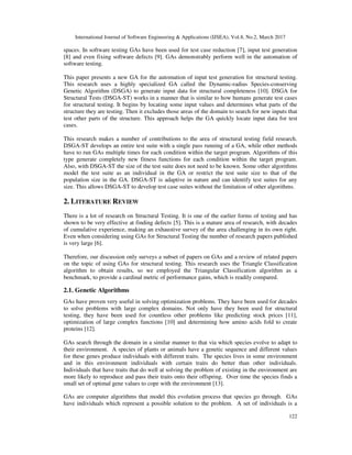 International Journal of Software Engineering & Applications (IJSEA), Vol.8, No.2, March 2017
122
spaces. In software testing GAs have been used for test case reduction [7], input test generation
[8] and even fixing software defects [9]. GAs demonstrably perform well in the automation of
software testing.
This paper presents a new GA for the automation of input test generation for structural testing.
This research uses a highly specialized GA called the Dynamic-radius Species-conserving
Genetic Algorithm (DSGA) to generate input data for structural completeness [10]. DSGA for
Structural Tests (DSGA-ST) works in a manner that is similar to how humans generate test cases
for structural testing. It begins by locating some input values and determines what parts of the
structure they are testing. Then it excludes those areas of the domain to search for new inputs that
test other parts of the structure. This approach helps the GA quickly locate input data for test
cases.
This research makes a number of contributions to the area of structural testing field research.
DSGA-ST develops an entire test suite with a single pass running of a GA, while other methods
have to run GAs multiple times for each condition within the target program. Algorithms of this
type generate completely new fitness functions for each condition within the target program.
Also, with DSGA-ST the size of the test suite does not need to be known. Some other algorithms
model the test suite as an individual in the GA or restrict the test suite size to that of the
population size in the GA. DSGA-ST is adaptive in nature and can identify test suites for any
size. This allows DSGA-ST to develop test case suites without the limitation of other algorithms.
2. LITERATURE REVIEW
There is a lot of research on Structural Testing. It is one of the earlier forms of testing and has
shown to be very effective at finding defects [5]. This is a mature area of research, with decades
of cumulative experience, making an exhaustive survey of the area challenging in its own right.
Even when considering using GAs for Structural Testing the number of research papers published
is very large [6].
Therefore, our discussion only surveys a subset of papers on GAs and a review of related papers
on the topic of using GAs for structural testing. This research uses the Triangle Classification
algorithm to obtain results, so we employed the Triangular Classification algorithm as a
benchmark, to provide a cardinal metric of performance gains, which is readily compared.
2.1. Genetic Algorithms
GAs have proven very useful in solving optimization problems. They have been used for decades
to solve problems with large complex domains. Not only have they been used for structural
testing, they have been used for countless other problems like predicting stock prices [11],
optimization of large complex functions [10] and determining how amino acids fold to create
proteins [12].
GAs search through the domain in a similar manner to that via which species evolve to adapt to
their environment. A species of plants or animals have a genetic sequence and different values
for these genes produce individuals with different traits. The species lives in some environment
and in this environment individuals with certain traits do better than other individuals.
Individuals that have traits that do well at solving the problem of existing in the environment are
more likely to reproduce and pass their traits onto their offspring. Over time the species finds a
small set of optimal gene values to cope with the environment [13].
GAs are computer algorithms that model this evolution process that species go through. GAs
have individuals which represent a possible solution to the problem. A set of individuals is a
 