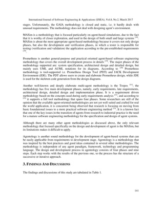 International Journal of Software Engineering & Applications (IJSEA), Vol.8, No.2, March 2017
141
stages. Unfortunately, the GAIA methodology is closed and static, i.e. it hardly deals with
unusual requirements. The methodology does not deal with designing agent’s environment.
MASim is a methodology that is focused particularly on agent-based simulations, due to the fact
that it is worthy of closer exploration, and used in the design of both small and large systems [18]
.
MASim is about the most appropriate agent-based methodology because it covers not only design
phases, but also the development and verification phases, in which a tester is responsible for
testing (verification and validation) the application according to the pre-established requirements
[18]
.
Prometheus is another general-purpose and practical oriented agent-based software engineering
methodology that covers the overall development process in details [19]
. The major phases of the
methodology supported are: system specification, architectural design and detailed design, but
mainly uses UML and AUML notations for its diagrams. According to [20]
Prometheus
methodology is tool-supported i.e. Prometheus Design Tool (PDT) and JACK Development
Environment (JDE). The PDT allows users to create and elaborate Prometheus design, while JDE
is used for the skeleton code generation from the design diagrams.
Another well-known and deeply elaborate multi-agent methodology is the Tropos [21]
; the
methodology has five main development phases, namely, early requirements, late requirements,
architectural design, detailed design and implementation phase. It is a requirement driven
methodology based on the concepts used during early requirements analysis [21]
, and according to
[22]
it supports a full tool methodology that spans four phases. Some researchers are still of the
opinion that the available agent-oriented methodologies are not yet well suited and crafted for real
the world application, it is concurrent being observed that research is focusing on moving from
basic foundational issues to a more practical software engineering method [23]
. It is a known fact
that one of the key issues in the transition of agents from research to industrial practice is the need
for a mature software engineering methodology for the specification and design of agent systems.
Although there are many other agent methodologies as discussed above, the only relevant
methodology that focused specifically on the design and development of agent is the MASim, but
its limitations makes it difficult to apply.
Agentology is another sound methodology for the development of agent-based systems that can
be easily applicable from requirements to development stage. Agentology is a methodology that
was inspired by the best practices and good ideas contained in several other methodologies. The
methodology is independent of any agent paradigm, framework, technology and programming
language. The design and development process in agentology consists of four phases and nine
steps. Each step works with the results of the previous one, so the process has the structure of a
successive or iterative approach.
3. FINDINGS AND DISCUSSIONS
The findings and discussions of this study are tabulated in Table 1.
 