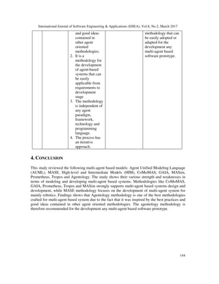 International Journal of Software Engineering & Applications (IJSEA), Vol.8, No.2, March 2017
144
and good ideas
contained in
other agent
oriented
methodologies.
2. It is a
methodology for
the development
of agent-based
systems that can
be easily
applicable from
requirements to
development
stage
3. The methodology
is independent of
any agent
paradigm,
framework,
technology and
programming
language.
4. The process has
an iterative
approach.
methodology that can
be easily adopted or
adapted for the
development any
multi-agent based
software prototype.
4. CONCLUSION
This study reviewed the following multi-agent based models: Agent Unified Modeling Language
(AUML), MASE, High-level and Intermediate Models (HIM), CoMoMAS, GAIA, MASim,
Prometheus, Tropos and Agentology. The study shows their various strength and weaknesses in
terms of modeling and developing multi-agent based systems. Methodologies like CoMoMAS,
GAIA, Prometheus, Tropos and MASim strongly supports multi-agent based systems design and
development, while MASE methodology focuses on the development of multi-agent system for
mainly robotics. Findings shows that Agentology methodology is one of the best methodologies
crafted for multi-agent based system due to the fact that it was inspired by the best practices and
good ideas contained in other agent oriented methodologies. The agentology methodology is
therefore recommended for the development any multi-agent based software prototype.
 