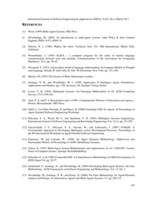 International Journal of Software Engineering & Applications (IJSEA), Vol.8, No.2, March 2017
145
REFERENCES
[1] Weiss (1999) Multi-Agent Systems, MIT Press
[2 ]Wooldridge, M. (2002) An Introduction to multi-agent systems. John Wiley & Sons Limited
England, ISBN: 0-471-49691-X
[3] Nilsson, N. J. (1984) Shakey the robot. Technical Note 323, SRI International, Menlo Park,
California.
[4] Weizenbaum, J. (1965) ELIZA – a computer program for the study of natural language
communication between man and machine. Communications of the Association for Computing
Machinery. 9(1), pp. 36–45.
[5] Winograd, T. (1973) A procedural model of language understanding. In Computer Models of Thought
and Language, Schank, R. and Colby, K. Eds. W.H.Freeman, New York, pp. 152–186.
[6] Minsky, M. (1987) The Society of Mind. Heinemann, London.
[7] Jennings, N. R., and Wooldridge, M. J. (1998) Application of Intelligent Agent: Foundations,
Applications and Markets, pp. 3-28, Secaucus, NJ, Springer-Verlag, Berlin.
[8] Lesser, V. R. (1995). Multiagent Systems: An Emerging Subdiscipline of AI, ACM Computing
Surveys, 27(3):340-342.
[9] Agre, P. E. and S. J. Rosenschein (eds.) (1996). Computational Theories of Interaction and Agency ,
Boston, Massachusetts: MIT Press.
[10] Odell, J., Van Dyke Parunak, H. and Bauer, B. (2000) Extending UML for Agents. In Proceedings of
Agent Oriented Software Engineering Workshop
[11] DeLoach, S. A., Wood, M. F., and Sparkman, C. H. (2001) Multiagent Systems Engineering.
International Journal of Software Engineering and Knowledge Engineering, Vol. 11(3), pp. 231-258
[12] Garcia-Ojeda, J. C., DeLoach, S. A., Oyenan, W., and Valenzuela, J. (2007) O-MaSE: A
Customizable Approach to Developing Multiagent system Development Processes. Proceedings of
the 8th International Workshop on Agent Oriented Software Engineering
[13] Elammari, M. and Lalonde, W. (1999) An Agent Oriented Methodology: High-Level and
Intermediate Models. In Proceedings of AOIS. Heidelberg, Germany.
[14] Glaser, N. (1997) Multi-Agent System Methodologies and Applications. In vol. 1286/1997. Lecture
Notes in Computer Science. Springer Berlin/Heidelberg
[15] Schreiber, G. et al (1994) CommonKADS: A Comprehensive Methodology for KBS Development. In
IEEE Expert 9.6, pp. 28-37
[16] Zambonelli, F., Jennings, N., and Wooldridge, M. (2003) Developing Multi-agent Systems: the Gaia
Methodology, ACM Transactions on Software Engineering and Methodology, Vol. 12, No. 3
[17] Wooldridge, M., Jennings, N. R., and Kinny, D. (2000) The Gaia Methodology for Agent-Oriented
Analysis and Design. In Autonomous Agents and Multi-Agents Systems 3.3, pp. 285-312
 