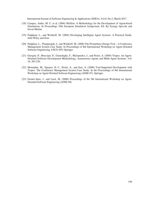 International Journal of Software Engineering & Applications (IJSEA), Vol.8, No.2, March 2017
146
[18] Campos, Andre, M. C. et al, (2004) MASim: A Methodology for the Development of Agent-based
Simulations, In Proceedings 16th European Simulation Symposium. Ed. By Gyorgy lipovzki and
Istvan Molnar.
[19] Padgham, L., and Winikoff, M. (2004) Developing Intelligent Agent Systems: A Practical Guide.
John Wiley and Sons
[20] Padgham, L., Thangarajah, J., and Winikoff, M. (2008) The Prometheus Design Tool – A Conference
Management System Case Study. In Proceedings of 8th International Workshop on Agent Oriented
Software Engineering, LNCS 4951 Springer.
[21] Giorgini, P., Bresciani, P., Giunchiglia, F., Mylopoulos, J., and Perini, A. (2004) Tropos: An Agent-
Oriented Software Development Methodology, Autonomous Agents and Multi-Agent Systems, Vol.
18, 203-236.
[22] Morandini, M., Nguyen, D. C., Perini, A., and Susi, A. (2008) Tool-Supported Development with
Tropos. The Conference Management System Case Study. In the Proceedings of 8th International
Workshop on Agent Oriented Software Engineering (AOSE 07). Springer.
[23] Gomez-Sanz, J., and Luck, M. (2008) Proceedings of the 9th International Workshop on Agent-
Oriented Software Engineering (AOSE 08)
 